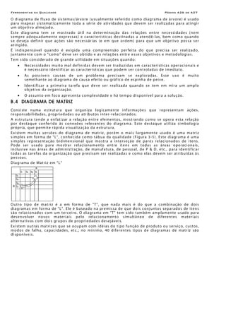 Ferramentas da Qualidade Página A26 de A27
O diagrama de fluxo de sistemas/árvore (usualmente referido como diagrama de árvore) é usado
para mapear sistematicamente toda a série de atividades que devem ser realizadas para atingir
um objetivo almejado.
Este diagrama tem se mostrado útil na determinação das relações entre necessidades (nem
sempre adequadamente expressas) e características destinadas a atendê-las, bem como quando
se deseja definir que ações são necessárias (e em que ordem) para que um objetivo possa ser
atingido.
É indispensável quando é exigida uma compreensão perfeita do que precisa ser realizado,
juntamente com o "como" deve ser obtido e as relações entre esses objetivos e metodologias.
Tem sido considerado de grande utilidade em situações quando:
• Necessidades muito mal definidas devem ser traduzidas em características operacionais e
é necessário identificar as características que podem ser controladas de imediato.
• As possíveis causas de um problema precisam se exploradas. Esse uso é muito
semelhante ao diagrama de causa efeito ou gráfico de espinha de peixe.
• Identificar a primeira tarefa que deve ser realizada quando se tem em mira um amplo
objetivo da organização.
• O assunto em foco apresenta complexidade e há tempo disponível para a solução.
B.4 DIAGRAMA DE MATRIZ
Consiste numa estrutura que organiza logicamente informações que representam ações,
responsabilidades, propriedades ou atributos inter-relacionados.
A estrutura tende a enfatizar a relação entre elementos, mostrando como se opera esta relação
por destaque conferido às conexões relevantes do diagrama. Este destaque utiliza simbologia
própria, que permite rápida visualização da estrutura.
Existem muitas versões do diagrama de matriz, porém o mais largamente usado é uma matriz
simples em forma de "L", conhecida como tábua da qualidade (Figura 3-5). Este diagrama é uma
simples representação bidimensional que mostra a interseção de pares relacionados de itens.
Pode ser usado para mostrar relacionamento entre itens em todas as áreas operacionais,
inclusive nas áreas de administração, de manufatura, de pessoal, de P & D, etc., para identificar
todas as tarefas da organização que precisam ser realizadas e como elas devem ser atribuídas às
pessoas.
Diagrama de Matriz em "L"
Outro tipo de matriz é a em forma de "T", que nada mais é do que a combinação de dois
diagramas em forma de "L". Ele é baseado na premissa de que dois conjuntos separados de itens
são relacionados com um terceiro. O diagrama em "T" tem sido também amplamente usado para
desenvolver novos materiais pelo relacionamento simultâneo de diferentes materiais
alternativos com dois grupos de propriedades desejáveis.
Existem outras matrizes que se ocupam com idéias do tipo função de produto ou serviço, custos,
modos de falha, capacidades, etc.; no mínimo, 40 diferentes tipos de diagramas de matriz são
disponíveis.
 