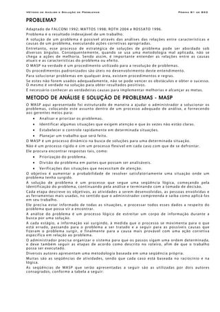 Método de Análise e Solução de Problemas Página B1 de B22
PROBLEMA?
Adaptado de FALCONI 1992; MATTOS 1998; ROTH 2004 e ROSSATO 1996.
Problema é o resultado indesejável de um trabalho.
A solução de um problema é possível através das análises das relações entre características e
causas de um problema, executando ações corretivas apropriadas.
Entretanto, esse processo de estratégica de soluções de problema pode ser abordado sob
diversos ângulos. Consequentemente, quando se usa uma metodologia mal aplicada, não se
chega a ações de melhoria. Sendo assim, é importante entender as relações entre as causas
atuais e as características do problema ou efeito.
O MASP na verdade é um procedimento utilizado para a resolução de problemas.
Os procedimentos padronizados são úteis no desenvolvimento deste entendimento.
Para solucionar problemas em qualquer área, existem procedimentos e regras.
Se estes não forem usados adequadamente, não se pode vencer os obstáculos e obter o sucesso.
O mesmo é verdade na solução para obter resultados positivos.
É necessário conhecer as verdadeiras causas para implementar melhorias e alcançar as metas.
METODO DE ANÁLISE E SOLUÇÃO DE PROBLEMAS - MASP
O MASP aqui apresentado foi estruturado de maneira a ajudar o administrador a solucionar os
problemas, colocando este assunto dentro de um processo adequado de análise, e fornecendo
aos gerentes meios para:
• Analisar e priorizar os problemas.
• Identificar algumas situações que exigem atenção e que às vezes não estão claras.
• Estabelecer o controle rapidamente em determinada situações.
• Planejar um trabalho que será feito.
O MASP é um processo dinâmico na busca de soluções para uma determinada situação.
Não é um processo rígido e sim um processo flexível em cada caso com que de se defrontar.
Ele procura encontrar respostas tais, como:
• Priorização do problema.
• Divisão do problema em partes que possam ser analisáveis.
• Verificações das situações que necessitam de atenção.
O objetivo é aumentar a probabilidade de resolver satisfatoriamente uma situação onde um
problema tenha surgido.
A solução de problema é um processo que segue uma seqüência lógica, começando pela
identificação do problema, continuando pela análise e terminando com a tomada de decisão.
Cada etapa descreve os objetivos, as atividades a serem desenvolvidas, as pessoas envolvidas e
as ferramentas mais usadas, no sentido que o administrador compreenda e saiba como aplicá-los
em seu trabalho.
Ele precisa estar informado de todas as situações, e processar todos esses dados a respeito do
problema que possa vir a encontrar.
A análise do problema é um processo lógico de estreitar um corpo de informação durante a
busca por uma solução.
A cada estágio, a informação vai surgindo, à medida que o processo se movimenta para o que
está errado, passando para o problema a ser tratado e a seguir para as possíveis causas que
fizeram o problema surgir, e finalmente para a causa mais provável com uma ação corretiva
específica em relação ao problema.
O administrador precisa organizar o sistema para que os passos sigam uma ordem determinada,
e deve também seguir as etapas de acordo como descrito no roteiro, afim de que o trabalho
possa ser executado.
Diversos autores apresentam uma metodologia baseada em uma seqüência própria.
Muitas são as seqüências de atividades, sendo que cada caso está baseada no raciocínio e na
lógica.
As seqüências de MASP que serão apresentadas a seguir são as utilizadas por dois autores
consagrados, conforme a tabela a seguir:
 