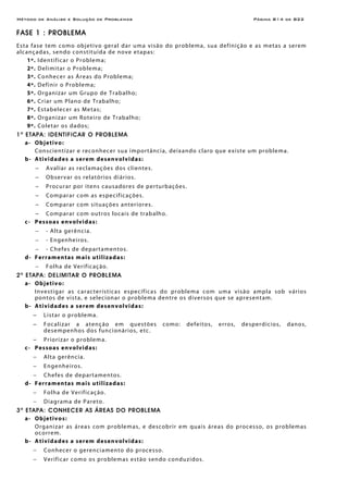 Método de Análise e Solução de Problemas Página B14 de B22
FASE 1 : PROBLEMA
Esta fase tem como objetivo geral dar uma visão do problema, sua definição e as metas a serem
alcançadas, sendo constituída de nove etapas:
1º. Identificar o Problema;
2º. Delimitar o Problema;
3º. Conhecer as Áreas do Problema;
4º. Definir o Problema;
5º. Organizar um Grupo de Trabalho;
6º. Criar um Plano de Trabalho;
7º. Estabelecer as Metas;
8º. Organizar um Roteiro de Trabalho;
9º. Coletar os dados;
1a
ETAPA: IDENTIFICAR O PROBLEMA
a- Objetivo:
Conscientizar e reconhecer sua importância, deixando claro que existe um problema.
b- Atividades a serem desenvolvidas:
− Avaliar as reclamações dos clientes.
− Observar os relatórios diários.
− Procurar por itens causadores de perturbações.
− Comparar com as especificações.
− Comparar com situações anteriores.
− Comparar com outros locais de trabalho.
c- Pessoas envolvidas:
− - Alta gerência.
− - Engenheiros.
− - Chefes de departamentos.
d- Ferramentas mais utilizadas:
− Folha de Verificação.
2a
ETAPA: DELIMITAR O PROBLEMA
a- Objetivo:
Investigar as características específicas do problema com uma visão ampla sob vários
pontos de vista, e selecionar o problema dentre os diversos que se apresentam.
b- Atividades a serem desenvolvidas:
− Listar o problema.
− Focalizar a atenção em questões como: defeitos, erros, desperdícios, danos,
desempenhos dos funcionários, etc.
− Priorizar o problema.
c- Pessoas envolvidas:
− Alta gerência.
− Engenheiros.
− Chefes de departamentos.
d- Ferramentas mais utilizadas:
− Folha de Verificação.
− Diagrama de Pareto.
3a
ETAPA: CONHECER AS ÁREAS DO PROBLEMA
a- Objetivos:
Organizar as áreas com problemas, e descobrir em quais áreas do processo, os problemas
ocorrem.
b- Atividades a serem desenvolvidas:
− Conhecer o gerenciamento do processo.
− Verificar como os problemas estão sendo conduzidos.
 