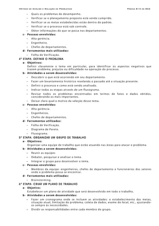 Método de Análise e Solução de Problemas Página B15 de B22
− Quais os problemas de desempenho.
− Verificar se o planejamento proposto está sendo cumprido.
− Verificar se as metas estabelecidas estão dentro do padrão.
− Verificar se o processo está sob controle.
− Obter informações do que se passa nos departamentos.
c- Pessoas envolvidas:
− Alta gerência.
− Engenheiro.
− Chefes de departamentos.
d- Ferramentas mais utilizadas:
− Folha de Verificação.
4a
ETAPA: DEFINIR O PROBLEMA
a- Objetivos:
Definir claramente o tema em particular, para identificar os aspectos negativos que
trazem problema, prejuízo ou dificuldade na operação do processo.
b- Atividades a serem desenvolvidas:
− Descobrir o que está ocorrendo em seu departamento.
− Fazer um levantamento histórico revelando o passado até a situação presente.
− Definir o processo e como está sendo analisado.
− Indicar todas as etapas através de um fluxograma.
− Revisar todos os problemas encontrados em termos de fatos e dados obtidos,
considerando os mais importantes.
− Deixar claro qual o motivo da seleção desse tema.
c- Pessoas envolvidas:
− Alta gerência.
− Engenheiros.
− Chefes de departamentos.
d- Ferramentas utilizadas:
− Folha de Verificação.
− Diagrama de Pareto.
− Fluxograma.
5a
ETAPA: ORGANIZAR UM GRUPO DE TRABALHO
a- Objetivos:
Organizar uma equipe de trabalho que estão atuando nas áreas para atacar o problema.
b- Atividades a serem desenvolvidas:
− Reunir as equipes
− Debater, pesquisar e analisar o tema.
− Integrar o grupo para desenvolver o tema.
c- Pessoas envolvidas:
− Membros da equipe: engenheiros, chefes de departamento e funcionários dos setores
onde o problema possa se encontrar.
d- Ferramentas mais utilizadas:
− Brainstorming.
6a
ETAPA: CRIAR UM PLANO DE TRABALHO
a- Objetivo:
Estabelecer um plano de atividade que será desenvolvido em todo o trabalho.
b- Atividades a serem desenvolvidas:
− Fazer um cronograma onde se incluem as atividades: o estabelecimento das metas,
situação atual, limitação do problema, coleta de dados, exame do local, etc., ajustando-
os sempre às necessidades.
− Dividir as responsabilidades entre cada membro do grupo.
 