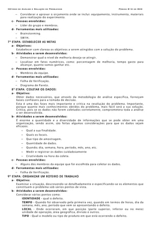 Método de Análise e Solução de Problemas Página B16 de B22
− Considerar e aprovar o orçamento onde se inclui: equipamento, instrumento, materiais
para realização do experimento.
c- Pessoas envolvidas:
− Líder do grupo e membros.
d- Ferramentas mais utilizadas:
− Brainstorming.
− 5W1H.
7a
ETAPA: ESTABELECER AS METAS
a- Objetivos:
Estabelecer com clareza os objetivos a serem atingidos com a solução do problema.
b- Atividades a serem desenvolvidas:
− Demonstrar qual o nível de melhoria deseja-se atingir.
− Localizar em fatos numéricos, como: porcentagem de melhoria, tempo gasto para
alcançar, quanto vamos ganhar etc.
c- Pessoas envolvidas:
− Membros da equipe.
d- Ferramentas mais utilizadas:
− Folha de Verificação.
− Diagrama de Pareto.
8a
ETAPA: COLETAR OS DADOS:
a- Objetivo:
Obter dados necessários, que através da metodologia de análise específica, forneçam
bases confiáveis para a tomada de decisão.
Esta é uma das fases mais importante e crítica na resolução do problema. Importante,
porque quanto mais conhecimentos obtidos do problema, mais fácil será a sua solução.
Crítica, pois se os dados não forem coletados corretamente, comprometera toda a análise
a ser desenvolvida.
b- Atividades a serem desenvolvidas:
É enorme a quantidade e a diversidade de informações que se pode obter em uma
organização, sendo assim, são feitas algumas considerações para que os dados sejam
eficazes:
− Qual a sua finalidade.
− Quais os locais.
− Que tipo de amostragem.
− Quantidade de dados.
− Quando; dia, semana, hora, período, mês, ano, etc.
− Medir e registrar os dados cuidadosamente
− Criatividade na hora da coleta.
c- Pessoas envolvidas:
− Alguns dos membros da equipe que foi escolhida para coletar os dados.
d- Ferramentas mais utilizadas:
− Folha de Verificação.
9a
ETAPA: ORGANIZAR UM ROTEIRO DE TRABALHO
a- Objetivo:
Examinar a situação, descrevendo-se detalhadamente e especificando-se os elementos que
constituem o problema sob vários pontos de vista.
b- Atividades a serem desenvolvidas:
Considerar vários pontos como:
IDENTIDADE - qual o defeito.
TEMPO - Quando foi observado pela primeira vez, quando em termos de horas, dia da
semana, mês, ano, período que vem se apresentando o defeito.
LOCAL - Onde ocorreram, em que posição (parte superior, inferior ou no meio)
unidade de operação, área geográfica, divisão e outros.
TIPO - Qual o modelo ou tipo de produto em que está ocorrendo o defeito.
 