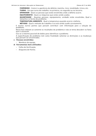 Método de Análise e Solução de Problemas Página B17 de B22
FENÔMENO - Como é a aparência do defeito; mancha, risco, tonalidade, trinca, etc.
TURNO - Em que turno de trabalho: no primeiro, no segundo ou no terceiro.
OPERADOR - Quais as pessoas que estão envolvidas onde o defeito ocorre.
EQUIPAMENTO - Quais as máquinas que estão sendo usadas.
QUANTIDADE - Quantas pessoas, equipamento, unidade estão envolvidas. Qual o
tamanho e a forma do problema.
TEMPERATURA AMBIENTE - Qual a temperatura quando ocorre o defeito.
MÉTODO - Qual o método de trabalho e se está sendo usado corretamente.
E muitos outros pontos que possam contribuir com informação para a solução do
problema.
Nesta fase relatam-se somente os resultados do problema e não se tenta descobrir os fatos
que o causaram.
Usa-se o máximo possível de dados para identificar o problema.
A especificação do problema tem como finalidade salientar as distinções e as mudanças
que possam ser encontradas.
c- Pessoas envolvidas:
− Membros da equipe.
d- Ferramentas mais utilizadas:
− Folha de Verificação.
− Diagrama de Pareto.
 