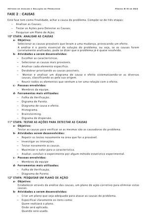 Método de Análise e Solução de Problemas Página B18 de B22
FASE 2 : CAUSAS
Está fase tem como finalidade, achar a causa do problema. Compõe-se de três etapas:
− Analisar as Causas;
− Testar as Ações para Detectar as Causas;
− Pesquisar um Plano de Ação;
10a
ETAPA: ANALISAR AS CAUSAS
a- Objetivo:
Selecionar as causas prováveis que levam a uma mudança, provocando um efeito.
A análise é o ponto essencial da solução do problema, ou seja, se as causas forem
corretamente analisadas, pode se dizer que o problema já é quase resolvido.
b- Atividades a serem desenvolvidas:
− Escolher as características.
− Selecionar as causas mais prováveis.
− Analisar cada elemento específico.
− Desdobrar priorizando as causas possíveis.
− Montar e analisar um diagrama de causa e efeito sistematizando-se as diversas
causas, classificando-as pela sua origem.
− Reunir todos os elementos que venham a ter uma relação com o efeito.
c- Pessoas envolvidas:
− Membros da equipe.
d- Ferramentas mais utilizadas:
− Folha de Verificação.
− Digrama de Pareto.
− Diagrama de causa e efeito.
− Histograma.
− Brainstorming.
− Digrama de dispersão.
11a
ETAPA: TESTAR AS AÇÕES PARA DETECTAR AS CAUSAS
a- Objetivo:
Testar as causas para verificar se as mesmas são as causadoras do problema.
b- Atividades serem desenvolvidas:
− Repetir os testes novamente na área que for a provável.
− Investigar as interações.
− Testar novamente as causas.
− Maximizar o valor para a característica.
− Avaliar, concluir o experimento por algum método estatístico experimental.
c- Pessoas envolvidas:
− Membros da equipe
d- Ferramentas mais utilizadas:
− Folha de Verificação.
− Diagrama de Pareto.
12a
ETAPA: PESQUISAR UM PLANO DE AÇÃO
a- Objetivo:
Estabelecer através da análise das causas, um plano de ação corretivo para eliminar estas
causas.
b- Atividades a serem desenvolvidas:
− Criar um plano que seja adequado para atacar as causas do problema.
− Especificar claramente os itens como:
Quem realizará o plano.
Onde será aplicado.
Quando será usado.
 