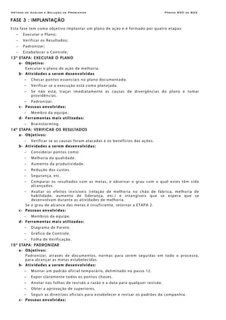 Método de Análise e Solução de Problemas Página B20 de B22
FASE 3 : IMPLANTAÇÃO
Esta fase tem como objetivo implantar um plano de ação e é formado por quatro etapas:
− Executar o Plano;
− Verificar os Resultados;
− Padronizar;
− Estabelecer o Controle;
13a
ETAPA: EXECUTAR O PLANO
a- Objetivo:
Executar o plano de ação de melhoria.
b- Atividades a serem desenvolvidas
− Checar pontos essenciais no plano documentado.
− Verificar se a execução está como planejada.
− Se não está, traçar imediatamente as causas de divergências do plano e tomar
providências.
− Padronizar.
c- Pessoas envolvidas:
− Membro da equipe.
d- Ferramentas mais utilizadas:
− Brainstorming.
14a
ETAPA: VERIFICAR OS RESULTADOS
a- Objetivos:
− Verificar se as causas foram atacadas e os benefícios das ações.
b- Atividades a serem desenvolvidas:
− Considerar pontos como:
− Melhoria da qualidade.
− Aumento da produtividade.
− Redução dos custos.
− Segurança, etc.
− Comparar os resultados com as metas, e observar o grau com o qual estes têm sido
alcançados.
− Avaliar os efeitos invisíveis (relação de melhoria no chão de fábrica, melhoria de
habilidade, aumento de liderança, etc.) e intangíveis que se espera que se
desenvolvam durante as atividades de melhoria.
Se o grau de alcance das metas é insuficiente, retornar a ETAPA 2.
c- Pessoas envolvidas:
− Membros da equipe.
d- Ferramentas mais utilizadas:
− Diagrama de Pareto.
− Gráfico de Controle.
− Folha de Verificação.
15a
ETAPA: PADRONIZAR
a- Objetivos:
Padronizar, através de documentos, normas para serem seguidas em todo o processo,
para alcançar as metas estabelecidas.
b- Atividades a serem desenvolvidas:
− Montar um padrão oficial temporário, delimitado no passo 12.
− Expor claramente todos os pontos chaves.
− Anotar nas folhas de revisão a razão e a data para qualquer revisão.
− Obter a aprovação de superiores.
− Seguir as diretrizes oficiais para estabelecer e revisar os padrões da companhia.
c- Pessoas envolvidas:
 