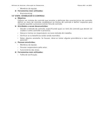 Método de Análise e Solução de Problemas Página B21 de B22
− Membros da equipe.
d- Ferramentas mais utilizadas:
− Brainstorming.
16a
ETAPA: ESTABELECER O CONTROLE
a- Objetivo:
Colocar um sistema de controle que envolve a definição das características do controle,
definir os itens de controle, estabelecer os limites de controle e definir respostas para
situações quando o processo estiver fora de controle.
b- Atividades a serem desenvolvidas:
− Decidir o método de controle, especificando quais os itens de controle que devem ser
usados e como controlar o processo.
− Educar e treinar os responsáveis no novo método de trabalho.
− Verificar se os benefícios estão sendo mantidos.
− Notar alguma anomalia. Se houver, deve-se tomar alguma providência o mais cedo
possível.
c- Pessoas envolvidas;
− Membros da equipe.
− Pessoas responsáveis pelo setor.
− Funcionários das áreas.
d- Ferramentas mais utilizadas:
− Folha de verificação.
 