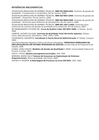 REFERÊNCIAS BIBLIOGRÁFICAS
ASSOCIAÇÃO BRASILEIRA DE NORMAS TÉCNICAS. NBR ISO 9000:2005. Sistemas de gestão da
qualidade – Fundamentos e vocabulário. Rio de Janeiro, 2000.
ASSOCIAÇÃO BRASILEIRA DE NORMAS TÉCNICAS. NBR ISO 9001:2000. Sistemas de gestão da
qualidade – Requisitos. Rio de Janeiro, 2000.
ASSOCIAÇÃO BRASILEIRA DE NORMAS TÉCNICAS. NBR ISO 9004:2000. Sistemas de gestão da
qualidade – Diretrizes para melhorias de desempenho. Rio de Janeiro, 2000.
ASSOCIAÇÃO BRASILEIRA DE NORMAS TÉCNICAS. NBR ISO 19011:2002. Diretrizes para
auditorias de sistemas de gestão da qualidade e/ou ambiental. Rio de Janeiro, 2002.
BSI MANAGEMENT SYSTEMS INC. Curso de Auditor Líder ISO 9001:2000. 3º Edição , Brasil,
2004
CAMPOS, VICENTE FALCONI. Controle da Qualidade Total (No Estilo Japonês). Edição:
várias. Belo Horizonte: DG Editors, 1990, 1992 e 1999.
CHIAVENATO, IDALBERTO. Introdução à Teoria Geral da Administração. 6° Edição. Campus,
2000.
Christiane Mendes Hypolito e Edson de Oliveira Pamplona. PRINCIPAIS PROBLEMAS NA
IMPLANTAÇÃO DE UM SISTEMA INTEGRADO DE GESTÃO. Escola Federal de Engenharia de
Itajubá, 2006.
CUNHA, JOÃO CARLOS. Modelos de Gestão da Qualidade I. SENAI: Universidade Federal do
Paraná, Curitiba, 2001.
ISO/TC 176/SC2 Quality management principles. ISO, 1998
MOREIRA, MARIA SUELY Fatores de Insucesso na Implantação de Sistemas
Organizacionais. Banas Qualidade, São Paulo, 2004.
JEFFREY H. HOOPER. A Abordagem de Processo na nova ISO 9001. QSP, 2002.
 