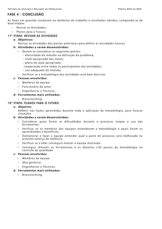 Método de Análise e Solução de Problemas Página B22 de B22
FASE 4 : CONCLUSÃO
As fases em questão conduzem ao desfecho do trabalho e resultados obtidos, compondo-se de
duas etapas:
− Revisar as Atividades;
− Planos para o Futuro;
17a
ETAPA: REVISAR AS ATIVIDADES
a- Objetivos:
Revisar as atividades dos passos anteriores para definir as atividades futuras.
b- Atividades a serem desenvolvidas:
− Devem-se considerar os seguintes pontos:
- efetividade do método na definição do problema;
- nível apropriado das metas;
- plano de ação apropriado;
-cooperação entre todos os participantes das atividades;
- uso adequado do método;
− Verificar se a metodologia das atividades está bem descrita;
c- Pessoas envolvidas:
− Membros da equipe.
− Funcionário do setor
− Engenheiros e Técnicos.
d- Ferramentas mais utilizadas:
− Brainstorming.
18a
ETAPA: PLANOS PARA O FUTURO
a- Objetivo:
Refletir nas lições aprendidas durante toda a aplicação da metodologia, para futuras
situações.
b- Atividades a serem desenvolvidas:
− Considerar quais foram as dificuldades durante o processo, etapas e uso das
ferramentas.
− Verificar se os membros das equipes entenderam a metodologia e quais foram os
aprendizados e benefícios.
− Demonstrar e fazer a equipe entender qual a parte do processo será melhorada no
próximo esforço de melhoria.
− Verificar se o líder conseguiu manter a equipe motivada.
− Conseguir difundir as ferramentas e os dezoitos (18) passos da metodologia no
controle da qualidade.
c- Pessoas envolvidas:
− Membros da equipe.
− Alta gerência.
− Engenheiros e Técnicos.
d- Ferramentas mais utilizadas:
− Brainstorming.
 