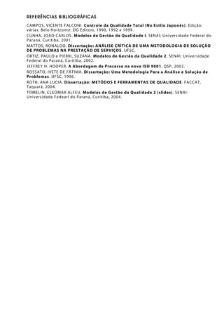 REFERÊNCIAS BIBLIOGRÁFICAS
CAMPOS, VICENTE FALCONI. Controle da Qualidade Total (No Estilo Japonês). Edição:
várias. Belo Horizonte: DG Editors, 1990, 1992 e 1999.
CUNHA, JOÃO CARLOS. Modelos de Gestão da Qualidade I. SENAI: Universidade Federal do
Paraná, Curitiba, 2001.
MATTOS, RONALDO. Dissertação: ANÁLISE CRÍTICA DE UMA METODOLOGIA DE SOLUÇÃO
DE PROBLEMAS NA PRESTAÇÃO DE SERVIÇOS. UFSC.
ORTIZ, PAULO e PIERRI, SUZANA. Modelos de Gestão da Qualidade 2. SENAI: Universidade
Federal do Paraná, Curitiba, 2002.
JEFFREY H. HOOPER. A Abordagem de Processo na nova ISO 9001. QSP, 2002.
ROSSATO, IVETE DE FÁTIMA. Dissertação: Uma Metodologia Para a Análise e Solução de
Problemas. UFSC, 1996.
ROTH, ANA LUCIA. Dissertação: METÓDOS E FERRAMENTAS DE QUALIDADE. FACCAT,
Taquará, 2004.
TOMELIN, CLEOMAR ALFEU. Modelos de Gestão da Qualidade 2 (slides). SENAI:
Universidade Fedearl do Paraná, Curitiba, 2004.
 