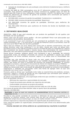 Introdução aos Conceitos da ISO 9001:2000 Página Iii de Ixx
• Inclusão de metodologias de auto-avaliação como elemento fundamental para a melhoria
(ISO 9004).
A família ISO 9000 de 1994 contemplava cerca de 27 referenciais normativos e documentos
associados. Esta aparente proliferação de normas constituiu-se, também como um fator de
atenção pela ISO e para os seus utilizadores. Como veremos, o ISO/TC 176 definiu que a nova
família de referenciais de sistemas de gestão da qualidade seria constituído por apenas 4
normas principais, a saber:
• ISO 9000:2005 (sistemas de gestão da qualidade. Fundamentos e vocabulário);
• ISO 9001:2000 (sistemas de gestão da qualidade. Requisitos);
• ISO 9004:2000 (sistemas de gestão da qualidade. Diretrizes para melhorias de
desempenho);
• ISO 19011:2002 (Diretrizes para auditorias de Sistema de Gestão da Qualidade e/ou
ambiental).
I I . D E F I N I N D O Q U A L I D A D E
(QUALYSUL, 2002) O que você entende por um produto de qualidade? Se ele quebra com
facilidade, ele tem qualidade?
Vamos supor que ele quase nunca quebre - ele tem qualidade? Pense num pára-quedas que
normalmente não dê defeito. Normalmente.
E um automóvel? O que você entende por um automóvel de qualidade? Teto solar, air bag,
câmbio automático, CD.... E se você quiser ir ao jogo do Palmeiras contra o Corinthians, você vai
com esse carro? Não??? Mas ele não tem qualidade?
Agora você vai comprar um carro. Dentre dois carros com as mesmas características, mas com
preços distintos, qual você compraria? E se um deles, mesmo que custe um pouco mais,
possibilite acesso a uma rede de assistência técnica reconhecida pela sua competência? E dentre
dois automóveis do mesmo modelo e mesma marca, mas provenientes de concessionárias
diferentes, mas uma oferece pronta-entrega e a outra lhe coloca numa fila de espera?
Diante dessas situações, podemos definir mais facilmente o que é qualidade. No contexto
apresentado acima, um produto (incluindo um serviço) de qualidade é aquele que atende
perfeitamente, de forma confiável, acessível, segura e no tempo certo às necessidades dos
clientes.
Qualidade tem sido definida de forma cada vez mais ampla, desde “conformidade com
requisitos” (CROSBY), passando por “adequação ao uso” (JURAN), chegando até concepções mais
amplas, que levam em conta a economia do processo de produção (ISHIKAWA), os serviços
agregados ao produto, a percepção e entusiasmo do cliente em relação ao produto (TEBOUL).
Segundo Falconi, “o verdadeiro critério para a boa qualidade é a preferência do consumidor em
relação ao concorrente, que se dá através da adequação do produto ou serviço às necessidades,
expectativas e ambições do consumidor como uma forma de agregar valor ao que será
produzido com menor custo” (FALCONI).
Portanto, pode-se afirmar que “qualidade inclui todas as características de produtos, serviços,
processos, suporte e sistema de gestão de uma organização que contribuem para atender a
requisitos e melhorar a satisfação do cliente”.
Ao aplicar essa ampla definição, uma organização então teria que considerar as seguintes quatro
faces da qualidade, devido a:
− Definição dos requisitos e oportunidades de mercado;
− Projeto do produto para atender aos requisitos do mercado;
− Conformidade consistente ao projeto do produto;
− Fornecimento de suporte ao produto durante todo seu ciclo de vida;
Um sistema de gestão eficaz deve abordar todas as quatro faces da qualidade.
Segundo a ISO 9000:2005
Qualidade: o grau no qual um conjunto de características (3.5.1) inerentes satisfaz a
requisitos (3.1.2).
Percebe-se uma grande variedade de conceitos e definições do que seja a qualidade, e ao
pesquisar os diversos autores, com certeza cada um terá um conceito diferente, porém o
significado sempre leva ao mesmo lugar, ou seja, em melhor atender o cliente.
Clientes expressam os requisitos de produto em especificações de produto/serviço.
Esses requisitos podem ser especificados contratualmente pelo cliente e/ou determinados pela
organização.
Clientes decidem em última estância se o produto/serviço resultante é aceitável!
 