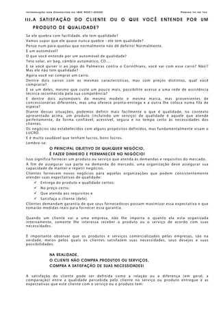 Introdução aos Conceitos da ISO 9001:2000 Página Iiii de Ixx
I I I . A S A T I S F A Ç Ã O D O C L I E N T E O U O Q U E V O C Ê E N T E N D E P O R U M
P R O D U T O D E Q U A L I D A D E ?
Se ele quebra com facilidade, ele tem qualidade?
Vamos supor que ele quase nunca quebre - ele tem qualidade?
Pense num pára-quedas que normalmente não dê defeito! Normalmente.
E um automóvel?
O que você entende por um automóvel de qualidade?
Teto solar, air bag, câmbio automático, CD....
E se você quiser ir ao jogo do Palmeiras contra o Corinthians, você vai com esse carro? Não!?
Mas ele não tem qualidade?
Agora você vai comprar um carro.
Dentre dois carros com as mesmas características, mas com preços distintos, qual você
compraria?
E se um deles, mesmo que custe um pouco mais, possibilite acesso a uma rede de assistência
técnica reconhecida pela sua competência?
E dentre dois automóveis do mesmo modelo e mesma marca, mas provenientes de
concessionárias diferentes, mas uma oferece pronta-entrega e a outra lhe coloca numa fila de
espera?
Diante dessas situações, podemos definir mais facilmente o que é qualidade, no contexto
apresentado acima, um produto (incluindo um serviço) de qualidade é aquele que atende
perfeitamente, de forma confiável, acessível, segura e no tempo certo às necessidades dos
clientes.
Os negócios são estabelecidos com alguns propósitos definidos, mas fundamentalmente visam o
LUCRO.
E é muito saudável que tenham lucros, bons lucros.
Lembre-se:
O PRINCIPAL OBJETIVO DE QUALQUER NEGÓCIO,
É FAZER DINHEIRO E PERMANECER NO NEGÓCIO!
Isso significa fornecer um produto ou serviço que atenda às demandas e requisitos do mercado.
A fim de assegurar sua parte na demanda do mercado, uma organização deve assegurar sua
capacidade de manter e repetir negócios.
Clientes fornecem novos negócios para aquelas organizações que podem consistentemente
atender suas expectativas de qualidade:
Entrega do produto e qualidade certos;
No preço certo;
Que atenda aos requisitos e
Satisfaça o cliente (dele).
Clientes demandam garantia de que seus fornecedores possam maximizar essa expectativa e que
tomarão medidas reais para fornecer essa garantia.
Quando um cliente vai a uma empresa, não lhe importa o quanto ela esta organizada
internamente, somente lhe interessa receber o produto ou o serviço de acordo com suas
necessidades.
É importante observar que os produtos e serviços comercializados pelas empresas, são na
verdade, meios pelos quais os clientes satisfazem suas necessidades, seus desejos e suas
possibilidades.
NA REALIDADE,
O CLIENTE NÃO COMPRA PRODUTOS OU SERVIÇOS,
COMPRA A SATISFAÇÃO DE SUAS NECESSIDADES!
A satisfação do cliente pode ser definida como a relação ou a diferença (em geral, a
comparação) entre a qualidade percebida pelo cliente no serviço ou produto entregue e as
expectativas que este cliente com o serviço ou o produto tem:
 