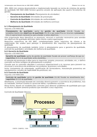 Introdução aos Conceitos da ISO 9001:2000 Página Iviii de Ixx
(BSI, 2005) Um sistema desenvolvido e implementado baseado na norma de sistemas de gestão
da qualidade ISO 9001:2000 fornece garantia através da aplicação das quatro ferramentas de
gestão:
− Planejamento da Qualidade (Planejamento de atividades)
− Garantia da Qualidade (Atividades de prevenção)
− Controle da Qualidade (Atividades de conformidade)
− Melhoria da Qualidade (Atividades de melhoria contínua)
b.1) Planejamento da Qualidade
Segundo a ISO 9000:2005
Planejamento da qualidade: parte da gestão da qualidade (3.2.8) focada no
estabelecimento dos objetivos da qualidade (3.2.5) e que especifica os recursos e processos
(3.4.1) operacionais necessários para atender a estes objetivos.
Uma organização deve identificar os processos, recursos e controles necessários para atender
aos objetivos da qualidade definidos (pelo cliente e pela organização).
Requisitos específicos da ISO 9001, complementados pelos requisitos do cliente e da
organização são usados para planejar o atendimento dos requisitos de planejamento da
qualidade.
O planejamento da qualidade também inclui o planejamento para a garantia da qualidade,
controle da qualidade e atividades de melhoria da qualidade.
b.2) Garantia da Qualidade
Segundo a ISO 9000:2005
Garantia da qualidade: parte da gestão da qualidade focada em prover confiança de que os
requisitos (3.3.1) da qualidade serão atendidos.
A intenção da prevenção é olhar para os requisitos, projeto, processos, atividades, etc., e definir
controles na fonte (estágios de planejamento e projeto).
Convém que os controles abordem a estrutura organizacional e os recursos para prevenir ou
minimizar a ocorrência de problemas nos produtos, processos e atividades.
Inclui treinamento do empregado, qualificação de fornecedores, manutenção preventiva em
equipamentos, estudos de capacidade de processos, etc.
b.3) Controle da Qualidade
Segundo a ISO 9000:2005
Controle da qualidade: parte da gestão da qualidade (3.2.8) focada no atendimento dos
requisitos (3.1.2) da qualidade.
Idealmente, a prevenção baseada em controles deveria prevenir a ocorrência de problemas, mas
na realidade, nenhum sistema é a prova de falhas, e problemas ocorrem.
Desta forma, devem ser estabelecidos controles para detectar problemas de qualidade para que
os clientes recebam somente produtos que atendam a seus requisitos.
Controle de Qualidade Clássico:
FONTE: CAMPOS, 1999
ProcessoEntradas
(fornecedores)
INSPEÇÃO DE
RECEBIMENTO
INSPEÇÃO DE
PROCESSO
INSPEÇÃO
FINAL
CONFIABILIDADE DOS EQUIPAMENTOS
CONFIABILIDADE DOS DADOS
Saídas
(clientes)
 