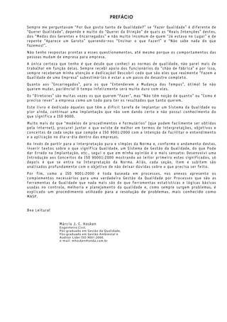 PREFÁCIO
Sempre me perguntavam “Por Que gosto tanto de Qualidade?” se “Fazer Qualidade” é diferente de
“Querer Qualidade”, depende e muito do “Querer da Direção” de quais as “Reais Intenções” destes,
dos “Medos dos Gerentes e Encarregados” e não muito incomum de quem “Já estava no Lugar” e de
repente “Aparece um Garoto” querendo-nos “Ensinar o que Fazer!” e “Não sabe nada do que
fazemos!”.
Não tenho respostas prontas a esses questionamentos, até mesmo porque os comportamentos das
pessoas mudam de empresa para empresa.
A única certeza que tenho é que desde que conheci as normas de qualidade, não parei mais de
trabalhar em função delas. Sempre recebi apoio dos funcionários do “chão de fábrica” e por isso,
sempre receberam minha atenção e dedicação! Descobri cedo que são eles que realmente “Fazem a
Qualidade de uma Empresa” subestimá-los é estar a um passo do desastre completo.
Quanto aos ”Encarregados”, para os que “Entenderem a Mudança dos Tempos”, ótimo! Se não
querem mudar, paciência! O tempo infelizmente será muito duro com eles.
Os “Diretores” são muitas vezes os que querem “Fazer”, mas “Não têm noção de quanto” ou “Como é
preciso rever” a empresa como um todo para ter os resultados que tanto querem.
Este livro é dedicado àqueles que têm a difícil tarefa de implantar um Sistema da Qualidade ou
pior ainda, continuar uma implantação que não vem dando certo e não possui conhecimento do
que significa a ISO 9000.
Muito mais do que “modelos de procedimentos e formulários” (que podem facilmente ser obtidos
pela internet), procurei juntar o que existe de melhor em termos de interpretações, objetivos e
conceitos de cada seção que compõe a ISO 9001:2000 com a intenção de facilitar o entendimento
e a aplicação no dia-a-dia dentro das empresas.
Ao invés de partir para a interpretação pura e simples da Norma e, conforme o andamento destas,
inserir textos sobre o que significa Qualidade, um Sistema de Gestão da Qualidade, do que Pode
dar Errado na Implantação, etc., segui o que em minha opinião é o mais sensato: Desenvolvi uma
Introdução aos Conceitos da ISO 90001:2000 mostrando ao leitor primeiro estes significados, só
depois é que se entra na Interpretação da Norma. Aliás, cada seção, item e subitem são
analisados profundamente com o objetivo de não deixar dúvidas sobre o que precisa ser feito.
Por fim, como a ISO 9001:2000 é toda baseada em processos, nos anexos apresento os
complementos necessários para uma verdadeira Gestão da Qualidade por Processos que são as
Ferramentas da Qualidade que nada mais são do que ferramentas estatísticas e lógicas básicas
usadas no controle, melhoria e planejamento da qualidade e, como sempre surgem problemas, é
explicado um procedimento utilizado para a resolução de problemas, mais conhecido como
MASP.
Boa Leitura!
Márcio J. C. Hosken
Engenheiro Civil,
Pós-graduado em Gestão da Qualidade,
Pós-graduado em Gestão Ambiental e
Auditor Líder ISO 9001:2000.
e-mail: mhosken@onda.com.br
 