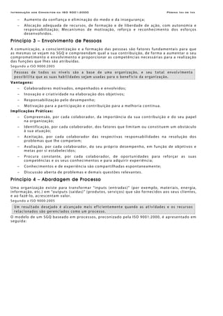 Introdução aos Conceitos da ISO 9001:2000 Página Ixii de Ixx
− Aumento da confiança e eliminação do medo e da insegurança;
− Alocação adequada de recursos, de formação e de liberdade de ação, com autonomia e
responsabilização; Mecanismos de motivação, reforço e reconhecimento dos esforços
desenvolvidos.
Princípio 3 – Envolvimento de Pessoas
A comunicação, a conscientização e a formação das pessoas são fatores fundamentais para que
as mesmas se vejam no SGQ e compreendam qual a sua contribuição, de forma a aumentar o seu
comprometimento e envolvimento e proporcionar as competências necessárias para a realização
das funções que lhes são atribuídas.
Segundo a ISO 9000:2005
Pessoas de todos os níveis são a base de uma organização, e seu total envolvimento
possibilita que as suas habilidades sejam usadas para o benefício da organização.
Vantagens:
− Colaboradores motivados, empenhados e envolvidos;
− Inovação e criatividade na elaboração dos objetivos;
− Responsabilização pelo desempenho;
− Motivação para a participação e contribuição para a melhoria contínua.
Implicações Práticas:
− Compreensão, por cada colaborador, da importância da sua contribuição e do seu papel
na organização;
− Identificação, por cada colaborador, dos fatores que limitam ou constituem um obstáculo
à sua atuação;
− Aceitação, por cada colaborador das respectivas responsabilidades na resolução dos
problemas que lhe competem;
− Avaliação, por cada colaborador, do seu próprio desempenho, em função de objetivos e
metas por si estabelecidos;
− Procura constante, por cada colaborador, de oportunidades para reforçar as suas
competências e os seus conhecimentos e para adquirir experiência;
− Conhecimentos e de experiência são compartilhadas espontaneamente;
− Discussão aberta de problemas e demais questões relevantes.
Princípio 4 – Abordagem de Processo
Uma organização existe para transformar “inputs (entradas)” (por exemplo, materiais, energia,
informação, etc.) em “outputs (saídas)” (produtos, serviços) que são fornecidos aos seus clientes,
e ao fazê-lo, acrescentam valor.
Segundo a ISO 9000:2005
Um resultado desejado é alcançado mais eficientemente quando as atividades e os recursos
relacionados são gerenciados como um processo.
O modelo de um SGQ baseado em processos, preconizado pela ISO 9001:2000, é apresentado em
seguida:
 