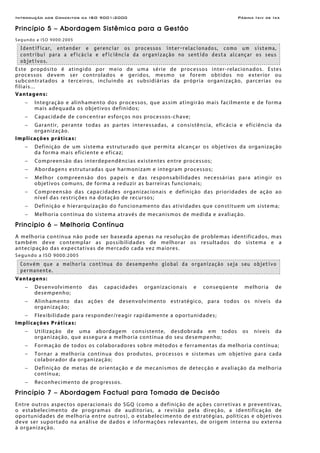 Introdução aos Conceitos da ISO 9001:2000 Página Ixiv de Ixx
Princípio 5 – Abordagem Sistêmica para a Gestão
Segundo a ISO 9000:2005
Identificar, entender e gerenciar os processos inter-relacionados, como um sistema,
contribui para a eficácia e eficiência da organização no sentido desta alcançar os seus
objetivos.
Este propósito é atingido por meio de uma série de processos inter-relacionados. Estes
processos devem ser controlados e geridos, mesmo se forem obtidos no exterior ou
subcontratados a terceiros, incluindo as subsidiárias da própria organização, parcerias ou
filiais...
Vantagens:
− Integração e alinhamento dos processos, que assim atingirão mais facilmente e de forma
mais adequada os objetivos definidos;
− Capacidade de concentrar esforços nos processos-chave;
− Garantir, perante todas as partes interessadas, a consistência, eficácia e eficiência da
organização.
Implicações práticas:
− Definição de um sistema estruturado que permita alcançar os objetivos da organização
da forma mais eficiente e eficaz;
− Compreensão das interdependências existentes entre processos;
− Abordagens estruturadas que harmonizam e integram processos;
− Melhor compreensão dos papeis e das responsabilidades necessárias para atingir os
objetivos comuns, de forma a reduzir as barreiras funcionais;
− Compreensão das capacidades organizacionais e definição das prioridades de ação ao
nível das restrições na dotação de recursos;
− Definição e hierarquização do funcionamento das atividades que constituem um sistema;
− Melhoria contínua do sistema através de mecanismos de medida e avaliação.
Princípio 6 – Melhoria Contínua
A melhoria contínua não pode ser baseada apenas na resolução de problemas identificados, mas
também deve contemplar as possibilidades de melhorar os resultados do sistema e a
antecipação das expectativas de mercado cada vez maiores.
Segundo a ISO 9000:2005
Convém que a melhoria contínua do desempenho global da organização seja seu objetivo
permanente.
Vantagens:
− Desenvolvimento das capacidades organizacionais e conseqüente melhoria de
desempenho;
− Alinhamento das ações de desenvolvimento estratégico, para todos os níveis da
organização;
− Flexibilidade para responder/reagir rapidamente a oportunidades;
Implicações Práticas:
− Utilização de uma abordagem consistente, desdobrada em todos os níveis da
organização, que assegura a melhoria contínua do seu desempenho;
− Formação de todos os colaboradores sobre métodos e ferramentas da melhoria contínua;
− Tornar a melhoria contínua dos produtos, processos e sistemas um objetivo para cada
colaborador da organização;
− Definição de metas de orientação e de mecanismos de detecção e avaliação da melhoria
contínua;
− Reconhecimento de progressos.
Princípio 7 – Abordagem Factual para Tomada de Decisão
Entre outros aspectos operacionais do SGQ (como a definição de ações corretivas e preventivas,
o estabelecimento de programas de auditorias, a revisão pela direção, a identificação de
oportunidades de melhoria entre outros), o estabelecimento de estratégias, políticas e objetivos
deve ser suportado na análise de dados e informações relevantes, de origem interna ou externa
à organização.
 