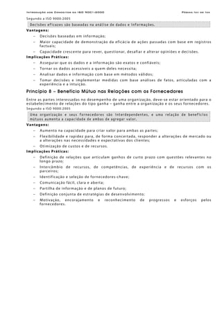 Introdução aos Conceitos da ISO 9001:2000 Página Ixv de Ixx
Segundo a ISO 9000:2005
Decisões eficazes são baseadas na análise de dados e informações.
Vantagens:
− Decisões baseadas em informação;
− Maior capacidade de demonstração da eficácia de ações passadas com base em registros
factuais;
− Capacidade crescente para rever, questionar, desafiar e alterar opiniões e decisões.
Implicações Práticas:
− Assegurar que os dados e a informação são exatos e confiáveis;
− Tornar os dados acessíveis a quem deles necessita;
− Analisar dados e informação com base em métodos válidos;
− Tomar decisões e implementar medidas com base análises de fatos, articuladas com a
experiência e a intuição.
Princípio 8 – Benefício Mútuo nas Relações com os Fornecedores
Entre as partes interessadas no desempenho de uma organização, deve-se estar orientado para o
estabelecimento de relações do tipo ganha – ganha entre a organização e os seus fornecedores.
Segundo a ISO 9000:2005
Uma organização e seus fornecedores são interdependentes, e uma relação de benefícios
mútuos aumenta a capacidade de ambas de agregar valor.
Vantagens:
− Aumento na capacidade para criar valor para ambas as partes;
− Flexibilidade e rapidez para, de forma concertada, responder a alterações de mercado ou
a alterações nas necessidades e expectativas dos clientes;
− Otimização de custos e de recursos.
Implicações Práticas:
− Definição de relações que articulam ganhos de curto prazo com questões relevantes no
longo prazo;
− Intercâmbio de recursos, de competências, de experiência e de recursos com os
parceiros;
− Identificação e seleção de fornecedores-chave;
− Comunicação fácil, clara e aberta;
− Partilha de informação e de planos de futuro;
− Definição conjunta de estratégias de desenvolvimento;
− Motivação, encorajamento e reconhecimento de progressos e esforços pelos
fornecedores.
 