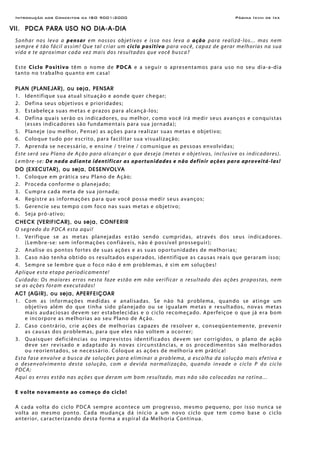 Introdução aos Conceitos da ISO 9001:2000 Página Ixviii de Ixx
VII. PDCA PARA USO NO DIA-A-DIA
Sonhar nos leva a pensar em nossos objetivos e isso nos leva a ação para realizá-los... mas nem
sempre é tão fácil assim! Que tal criar um ciclo positivo para você, capaz de gerar melhorias na sua
vida e te aproximar cada vez mais dos resultados que você busca?
Este Ciclo Positivo têm o nome de PDCA e a seguir o apresentamos para uso no seu dia-a-dia
tanto no trabalho quanto em casa!
PLAN (PLANEJAR), ou seja, PENSAR
1. Identifique sua atual situação e aonde quer chegar;
2. Defina seus objetivos e prioridades;
3. Estabeleça suas metas e prazos para alcançá-los;
4. Defina quais serão os indicadores, ou melhor, como você irá medir seus avanços e conquistas
(esses indicadores são fundamentais para sua jornada);
5. Planeje (ou melhor, Pense) as ações para realizar suas metas e objetivo;
6. Coloque tudo por escrito, para facilitar sua visualização;
7. Aprenda se necessário, e ensine / treine / comunique as pessoas envolvidas;
Este será seu Plano de Ação para alcançar o que deseja (metas e objetivos, inclusive os indicadores).
Lembre-se: De nada adianta identificar as oportunidades e não definir ações para aproveitá-las!
DO (EXECUTAR), ou seja, DESENVOLVA
1. Coloque em prática seu Plano de Ação;
2. Proceda conforme o planejado;
3. Cumpra cada meta de sua jornada;
4. Registre as informações para que você possa medir seus avanços;
5. Gerencie seu tempo com foco nas suas metas e objetivo;
6. Seja pró-ativo;
CHECK (VERIFICAR), ou seja, CONFERIR
O segredo do PDCA esta aqui!
1. Verifique se as metas planejadas estão sendo cumpridas, através dos seus indicadores.
(Lembre-se: sem informações confiáveis, não é possível prosseguir);
2. Analise os pontos fortes de suas ações e as suas oportunidades de melhorias;
3. Caso não tenha obtido os resultados esperados, identifique as causas reais que geraram isso;
4. Sempre se lembre que o foco não é em problemas, é sim em soluções!
Aplique esta etapa periodicamente!
Cuidado: Os maiores erros nesta faze estão em não verificar o resultado das ações propostas, nem
se as ações foram executadas!
ACT (AGIR), ou seja, APERFEIÇOAR
1. Com as informações medidas e analisadas. Se não há problema, quando se atinge um
objetivo além do que tinha sido planejado ou se igualam metas e resultados, novas metas
mais audaciosas devem ser estabelecidas e o ciclo recomeçado. Aperfeiçoe o que já era bom
e incorpore as melhorias ao seu Plano de Ação.
2. Caso contrário, crie ações de melhorias capazes de resolver e, conseqüentemente, prevenir
as causas dos problemas, para que eles não voltem a ocorrer;
3. Quaisquer deficiências ou imprevistos identificados devem ser corrigidos, o plano de ação
deve ser revisado e adaptado às novas circunstâncias, e os procedimentos são melhorados
ou reorientados, se necessário. Coloque as ações de melhoria em prática!
Esta fase envolve a busca de soluções para eliminar o problema, a escolha da solução mais efetiva e
o desenvolvimento desta solução, com a devida normalização, quando invade o ciclo P do ciclo
PDCA;
Aqui os erros estão nas ações que deram um bom resultado, mas não são colocadas na rotina...
E volte novamente ao começo do ciclo!
A cada volta do ciclo PDCA sempre acontece um progresso, mesmo pequeno, por isso nunca se
volta ao mesmo ponto. Cada mudança dá início a um novo ciclo que tem como base o ciclo
anterior, caracterizando desta forma a espiral da Melhoria Contínua.
 