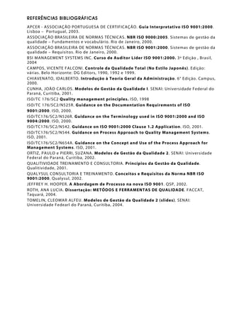 REFERÊNCIAS BIBLIOGRÁFICAS
APCER - ASSOCIAÇÃO PORTUGUESA DE CERTIFICAÇÃO. Guia Interpretativo ISO 9001:2000.
Lisboa – Portugual, 2003.
ASSOCIAÇÃO BRASILEIRA DE NORMAS TÉCNICAS. NBR ISO 9000:2005. Sistemas de gestão da
qualidade – Fundamentos e vocabulário. Rio de Janeiro, 2000.
ASSOCIAÇÃO BRASILEIRA DE NORMAS TÉCNICAS. NBR ISO 9001:2000. Sistemas de gestão da
qualidade – Requisitos. Rio de Janeiro, 2000.
BSI MANAGEMENT SYSTEMS INC. Curso de Auditor Líder ISO 9001:2000. 3º Edição , Brasil,
2004
CAMPOS, VICENTE FALCONI. Controle da Qualidade Total (No Estilo Japonês). Edição:
várias. Belo Horizonte: DG Editors, 1990, 1992 e 1999.
CHIAVENATO, IDALBERTO. Introdução à Teoria Geral da Administração. 6° Edição. Campus,
2000.
CUNHA, JOÃO CARLOS. Modelos de Gestão da Qualidade I. SENAI: Universidade Federal do
Paraná, Curitiba, 2001.
ISO/TC 176/SC2 Quality management principles. ISO, 1998
ISO/TC 176/SC2/N525R. Guidance on the Documentation Requirements of ISO
9001:2000. ISO, 2000.
ISO/TC176/SC2/N526R. Guidance on the Terminology used in ISO 9001:2000 and ISO
9004:2000. ISO, 2000.
ISO/TC176/SC2/N542. Guidance on ISO 9001:2000 Clause 1.2 Application. ISO, 2001.
ISO/TC176/SC2/N544. Guidance on Process Approach to Quality Management Systems.
ISO, 2001.
ISO/TC176/SC2/N654A. Guidance on the Concept and Use of the Process Approach for
Management Systems. ISO, 2001.
ORTIZ, PAULO e PIERRI, SUZANA. Modelos de Gestão da Qualidade 2. SENAI: Universidade
Federal do Paraná, Curitiba, 2002.
QUALITIVIDADE TREINAMENTO E CONSULTORIA. Princípios da Gestão da Qualidade.
Qualitividade, 2001.
QUALYSUL CONSULTORIA E TREINAMENTO. Conceitos e Requisitos da Norma NBR ISO
9001:2000. Qualysul, 2002.
JEFFREY H. HOOPER. A Abordagem de Processo na nova ISO 9001. QSP, 2002.
ROTH, ANA LUCIA. Dissertação: METÓDOS E FERRAMENTAS DE QUALIDADE. FACCAT,
Taquará, 2004.
TOMELIN, CLEOMAR ALFEU. Modelos de Gestão da Qualidade 2 (slides). SENAI:
Universidade Fedearl do Paraná, Curitiba, 2004.
 