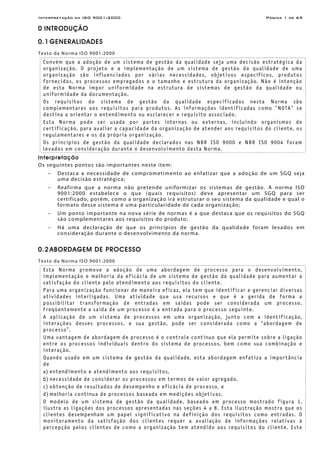 Interpretação da ISO 9001:2000 Página 1 de 69
0 INTRODUÇÃO
0.1 GENERALIDADES
Texto da Norma ISO 9001:2000
Convém que a adoção de um sistema de gestão da qualidade seja uma decisão estratégica da
organização. O projeto e a implementação de um sistema de gestão da qualidade de uma
organização são influenciados por várias necessidades, objetivos específicos, produtos
fornecidos, os processos empregados e o tamanho e estrutura da organização. Não é intenção
de esta Norma impor uniformidade na estrutura de sistemas de gestão da qualidade ou
uniformidade da documentação.
Os requisitos do sistema de gestão da qualidade especificados nesta Norma são
complementares aos requisitos para produtos. As informações identificadas como "NOTA" se
destina a orientar o entendimento ou esclarecer o requisito associado.
Esta Norma pode ser usada por partes internas ou externas, incluindo organismos de
certificação, para avaliar a capacidade da organização de atender aos requisitos do cliente, os
regulamentares e os da própria organização.
Os princípios de gestão da qualidade declarados nas NBR ISO 9000 e NBR ISO 9004 foram
levados em consideração durante o desenvolvimento desta Norma.
Interpretação
Os seguintes pontos são importantes neste item:
− Destaca a necessidade de comprometimento ao enfatizar que a adoção de um SGQ seja
uma decisão estratégica;
− Reafirma que a norma não pretende uniformizar os sistemas de gestão. A norma ISO
9001:2000 estabelece o que (quais requisitos) deve apresentar um SGQ para ser
certificado, porém, como a organização irá estruturar o seu sistema da qualidade e qual o
formato desse sistema é uma particularidade de cada organização;
− Um ponto importante na nova série de normas é a que destaca que os requisitos do SGQ
são complementares aos requisitos do produto;
− Há uma declaração de que os princípios de gestão da qualidade foram levados em
consideração durante o desenvolvimento da norma.
0.2 ABORDAGEM DE PROCESSO
Texto da Norma ISO 9001:2000
Esta Norma promove a adoção de uma abordagem de processo para o desenvolvimento,
implementação e melhoria da eficácia de um sistema de gestão da qualidade para aumentar a
satisfação do cliente pelo atendimento aos requisitos do cliente.
Para uma organização funcionar de maneira eficaz, ela tem que identificar e gerenciar diversas
atividades interligadas. Uma atividade que usa recursos e que é a gerida de forma a
possibilitar transformação de entradas em saídas pode ser considerada um processo.
Freqüentemente a saída de um processo é a entrada para o processo seguinte.
A aplicação de um sistema de processos em uma organização, junto com a identificação,
interações desses processos, e sua gestão, pode ser considerada como a “abordagem de
processo”.
Uma vantagem de abordagem de processo é o controle contínuo que ela permite sobre a ligação
entre os processos individuais dentro do sistema de processos, bem como sua combinação e
interação.
Quando usado em um sistema de gestão da qualidade, esta abordagem enfatiza a importância
de
a) entendimento e atendimento aos requisitos,
b) necessidade de considerar os processos em termos de valor agregado,
c) obtenção de resultados de desempenho e eficácia de processo, e
d) melhoria contínua de processos baseada em medições objetivas.
O modelo de um sistema de gestão da qualidade, baseado em processo mostrado figura 1,
ilustra as ligações dos processos apresentadas nas seções 4 a 8. Esta ilustração mostra que os
clientes desempenham um papel significativo na definição dos requisitos como entradas. O
monitoramento da satisfação dos clientes requer a avaliação de informações relativas à
percepção pelos clientes de como a organização tem atendido aos requisitos do cliente. Este
 