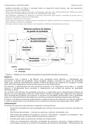 Interpretação da ISO 9001:2000 Página 2 de 69
modelo mostrado na figura 1 abrange todos os requisitos desta Norma, mas não apresenta
processos em nível detalhado.
NOTA: Adicionalmente, pode ser aplicado a metodologia conhecida como "Plan-Do-Check-Act" (PDCA) para todos
os processos. O modelo PDCA pode ser descrito resumidamente como segue
Plan (planejar): estabelecer os objetivos e processos necessários para fornecer resultados de acordo com os
requisitos do cliente e políticas da organização;
Do (fazer): implementar os processos;
Check (checar): monitorizar e medir processos e produtos em relação às políticas, aos objetivos e aos requisitos
para o produto e relatar os resultados;
Act (agir): executar ações para promover continuamente a melhora do desempenho do processo.
Figura 1 - Modelo de um sistema de gestão da qualidade baseado em processo
Objetivo
Juntamente com a Figura 1 da Norma, este parágrafo tenta delinear a "abordagem por
processos" à gestão de qualidade. Como qualquer auditor, consultor ou gestor de qualidade
sabe, este conceito relativamente simples é difícil de definir por palavras ou imagens e ainda
mais difícil de implementar duma forma coerente numa Organização.
No entanto, a identificação de tais processos internos e as interações entre eles e o mundo
exterior é fundamental para conceber e implementar um sistema de gestão da qualidade
eficiente e eficaz.
Ao contrário das Normas de qualidade anteriores, é requerido que as Organizações deixem de
pensar nas suas operações como um "fluxo linear" desde a recepção dos requisitos dos Clientes
até à entrega dos produtos aos Clientes, e encarem as atividades relacionadas com a qualidade
como um ciclo permanente de melhorias contínuas (conforme modelo proposto por Deming).
A Figura 1 da Norma apresenta graficamente o papel essencial dos Clientes no ciclo de melhoria
e como se desenvolve a sua interação com os processos internos da Organização (SGS, 2003).
Interpretação
Os Processos possuem tipicamente as seguintes características:
− Fornecem atividades de valor agregado que utilizam recursos para converter entradas em
saídas;
− Têm fontes de entradas – internas ou externas, clientes, fornecedor, etc;
− Têm saídas que podem ser produtos, serviços, informação – tangível ou intangível – que
podem ir para um ou mais clientes internos ou externos;
− Convém que todos os processos tenham um responsável;
− Todos os componentes (entradas, atividades de processo, recursos e saídas) devem ser
controlados usando-se as Quatro Ferramentas de Gestão da Qualidade – Planejamento da
CLIENTE
Realização
do produto Produto
Gestão de
recursos
Medição
análise e
melhoria
Responsabilidade
da administração
Melhoria contínua do sistema
de gestão da qualidade
CLIENTE
Entrada Saída
Legenda:
agregação de valor
informação
Requisitos
Satisfação
 