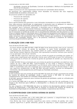 Interpretação da ISO 9001:2000 Página 3 de 69
Qualidade, Garantia da Qualidade, Controle da Qualidade e Melhoria da Qualidade (ver
Item IV da Introdução);
Todos os processos em uma organização necessitam ser controlados desta maneira.
Os processos nas organizações podem variar baseados na natureza dos seus negócios,
complexidade de produtos, processos, etc.
Os processos podem ser agrupados em:
− Processos de realização;
− Processos de suporte;
− Processos do SGQ;
Para o gerenciamento dos processos e suas interações recomenda-se o uso do método PDCA.
Para cada processo identificado na organização é necessário que se apliquem os requisitos
normativos, quando apropriado, especificados nas seções 4 a 8 da norma.
Por exemplo, para o processo “aquisição” é necessário que se definam responsabilidades e
autoridades, os recursos necessários (humanos, instalações, etc.), os objetivos, os documentos,
os registros, os métodos para medição e monitoramento do processo, etc. (fase P do ciclo PDCA),
que se executam as tarefas de acordo com os procedimentos definidos (em documentos ou não)
e que se coletem dados e informações para a verificação do atendimento dos objetivos traçados
(fase D do PDCA), que se verifiquem os resultados (fase C do PDCA) e que se tomem as devidas
ações corretivas e/ou preventivas (fase A do PDCA) sempre que necessários. A manutenção e
melhoria dos resultados obtidos, isto é, do processo, evidencia o propósito de melhoria
contínua do gerenciamento aplicado.
0.3 RELAÇÃO COM A NBR 9004
Texto da Norma ISO 9001:2000
As atuais edições das NBR ISO 9001 e NBR ISO 9004 foram desenvolvidas como um par coerente
de normas de sistema de gestão da qualidade, as quais foram projetadas para se
complementarem mutuamente, mas também podem ser usadas independentemente. Embora as
duas Normas tenham objetivos diferentes, elas apresentam estruturas similares para auxiliar
na sua aplicação como um par coerente.
A NBR ISO 9001 especifica requisitos para um sistema de gestão da qualidade que podem ser
usados pelas organizações para aplicação interna, para certificação ou para fins contratuais.
Está focalizada na eficácia do sistema de gestão da qualidade em atender aos requisitos dos
clientes.
A NBR ISO 9004 fornece orientação para um sistema de gestão da qualidade com objetivos mais
amplos do que a NBR ISO 9001, especificamente no que tange à melhoria contínua do
desempenho global de uma organização e sua eficiência, assim como à sua eficácia. A NBR ISO
9004 é recomendada como uma orientação para organizações cuja Alta Direção deseja ir além
dos requisitos estabelecidos na NBR ISO 9001 buscando melhoria contínua de desempenho.
Entretanto, não tem propósitos de certificação ou finalidade contratual.
Interpretação
O item esclarece que essa versão da norma ISO 9001 faz parte de um par consistente de normas
de sistema de gestão da qualidade, sendo a outra norma a ISO 9004. As normas são
complementares, mas podem ser utilizadas independentemente.
A ISO 9001 apresenta requisitos para sistemas de gestão da qualidade e pode ser utilizada para
fins de certificação.
Já a norma ISO 9004 não é um guia de implementação e não tem fins de certificação. A sua
função é dar diretrizes para melhorar o desempenho e a eficácia de sistemas de gestão da
qualidade.
Ou seja, enquanto a ISO 9004:2000 têm foco na melhoria do desempenho global e eficiência
interna da Organização, a ISO 9001:2000 se focaliza na eficácia do Sistema de Gestão da
Qualidade da Organização em satisfazer as necessidades e expectativas dos Clientes.
0.4 COMPATIBILIDADE COM OUTROS SISTEMAS DE GESTÃO
Texto da Norma ISO 9001:2000
Esta Norma foi alinhada com a ISO 14001:1996 para aumentar a compatibilidade das duas
normas em benefício da comunidade de usuários.
Esta Norma não inclui requisitos específicos para outros sistemas de gestão, tais como
aqueles específicos à gestão ambiental, gestão de segurança e saúde ocupacional, gestão
 