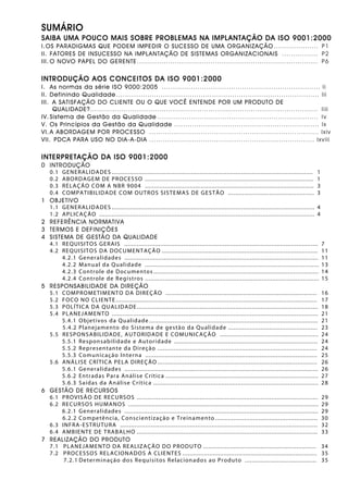 SUMÁRIO
SAIBA UMA POUCO MAIS SOBRE PROBLEMAS NA IMPLANTAÇÃO DA ISO 9001:2000
I.OS PARADIGMAS QUE PODEM IMPEDIR O SUCESSO DE UMA ORGANIZAÇÃO .................... P1
II. FATORES DE INSUCESSO NA IMPLANTAÇÃO DE SISTEMAS ORGANIZACIONAIS ................ P2
III. O NOVO PAPEL DO GERENTE................................................................................. P6
INTRODUÇÃO AOS CONCEITOS DA ISO 9001:2000
I. As normas da série ISO 9000:2005 ....................................................................... Ii
II. Definindo Qualidade ........................................................................................... Iii
III. A SATISFAÇÃO DO CLIENTE OU O QUE VOCÊ ENTENDE POR UM PRODUTO DE
QUALIDADE?...................................................................................................... Iiii
IV. Sistema de Gestão da Qualidade ........................................................................ Iv
V. Os Princípios da Gestão da Qualidade ................................................................. Ix
VI. A ABORDAGEM POR PROCESSO ............................................................................ Ixiv
VII. PDCA PARA USO NO DIA-A-DIA .......................................................................... Ixviii
INTERPRETAÇÃO DA ISO 9001:2000
0 INTRODUÇÃO
0.1 GENERALIDADES ................................................................................................................ 1
0.2 ABORDAGEM DE PROCESSO .............................................................................................. 1
0.3 RELAÇÃO COM A NBR 9004 .............................................................................................. 3
0.4 COMPATIBILIDADE COM OUTROS SISTEMAS DE GESTÃO ................................................ 3
1 OBJETIVO
1.1 GENERALIDADES ................................................................................................................. 4
1.2 APLICAÇÃO ........................................................................................................................ 4
2 REFERÊNCIA NORMATIVA
3 TERMOS E DEFINIÇÕES
4 SISTEMA DE GESTÃO DA QUALIDADE
4.1 REQUISITOS GERAIS ............................................................................................................ 7
4.2 REQUISITOS DA DOCUMENTAÇÃO ....................................................................................... 11
4.2.1 Generalidades ............................................................................................................ 11
4.2.2 Manual da Qualidade ................................................................................................. 13
4.2.3 Controle de Documentos ............................................................................................ 14
4.2.4 Controle de Registros ................................................................................................. 15
5 RESPONSABILIDADE DA DIREÇÃO
5.1 COMPROMETIMENTO DA DIREÇÃO .................................................................................... 16
5.2 FOCO NO CLIENTE ................................................................................................................ 17
5.3 POLÍTICA DA QUALIDADE..................................................................................................... 18
5.4 PLANEJAMENTO ................................................................................................................... 21
5.4.1 Objetivos da Qualidade .............................................................................................. 21
5.4.2 Planejamento do Sistema de gestão da Qualidade .................................................. 23
5.5 RESPONSABILIDADE, AUTORIDADE E COMUNICAÇÃO ....................................................... 24
5.5.1 Responsabilidade e Autoridade ................................................................................ 24
5.5.2 Representante da Direção ......................................................................................... 24
5.5.3 Comunicação Interna ................................................................................................ 25
5.6 ANÁLISE CRÍTICA PELA DIREÇÃO ......................................................................................... 26
5.6.1 Generalidades ............................................................................................................ 26
5.6.2 Entradas Para Análise Crítica ..................................................................................... 27
5.6.3 Saídas da Análise Crítica ............................................................................................ 28
6 GESTÃO DE RECURSOS
6.1 PROVISÃO DE RECURSOS ..................................................................................................... 29
6.2 RECURSOS HUMANOS .......................................................................................................... 29
6.2.1 Generalidades ............................................................................................................ 29
6.2.2 Competência, Conscientização e Treinamento ......................................................... 30
6.3 INFRA-ESTRUTURA .............................................................................................................. 32
6.4 AMBIENTE DE TRABALHO ..................................................................................................... 33
7 REALIZAÇÃO DO PRODUTO
7.1 PLANEJAMENTO DA REALIZAÇÃO DO PRODUTO ............................................................... 34
7.2 PROCESSOS RELACIONADOS A CLIENTES ........................................................................... 35
7.2.1 Determinação dos Requisitos Relacionados ao Produto ........................................ 35
 