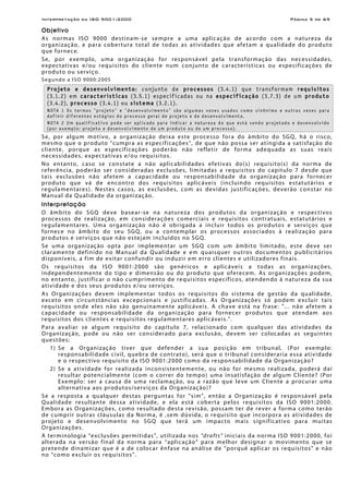 Interpretação da ISO 9001:2000 Página 5 de 69
Objetivo
As normas ISO 9000 destinam-se sempre a uma aplicação de acordo com a natureza da
organização, e para cobertura total de todas as atividades que afetam a qualidade do produto
que fornece.
Se, por exemplo, uma organização for responsável pela transformação das necessidades,
expectativas e/ou requisitos do cliente num conjunto de características ou especificações de
produto ou serviço.
Segundo a ISO 9000:2005
Projeto e desenvolvimento: conjunto de processos (3.4.1) que transformam requisitos
(3.1.2) em características (3.5.1) especificadas ou na especificação (3.7.3) de um produto
(3.4.2), processo (3.4.1) ou sistema (3.2.1).
NOTA 1 Os termos "projeto" e "desenvolvimento" são algumas vezes usados como sinônimo e outras vezes para
definir diferentes estágios do processo geral de projeto e de desenvolvimento.
NOTA 2 Um qualificativo pode ser aplicado para indicar a natureza do que está sendo projetado e desenvolvido
(por exemplo: projeto e desenvolvimento de um produto ou de um processo).
Se, por algum motivo, a organização deixa este processo fora do âmbito do SGQ, há o risco,
mesmo que o produto “cumpra as especificações”, de que não possa ser atingida a satisfação do
cliente, porque as especificações poderão não refletir de forma adequada as suas reais
necessidades, expectativas e/ou requisitos.
No entanto, caso se constate a não aplicabilidades efetivas do(s) requisito(s) da norma de
referência, poderão ser consideradas exclusões, limitadas a requisitos do capítulo 7 desde que
tais exclusões não afetem a capacidade ou responsabilidade da organização para fornecer
produto que vá de encontro dos requisitos aplicáveis (incluindo requisitos estatutários e
regulamentares). Nestes casos, as exclusões, com as devidas justificações, deverão constar no
Manual da Qualidade da organização.
Interpretação
O âmbito do SGQ deve basear-se na natureza dos produtos da organização e respectivos
processos de realização, em considerações comerciais e requisitos contratuais, estatutários e
regulamentares. Uma organização não é obrigada a incluir todos os produtos e serviços que
fornece no âmbito do seu SGQ, ou a contemplar os processos associados à realização para
produtos e serviços que não estejam incluídos no SGQ.
Se uma organização opta por implementar um SGQ com um âmbito limitado, este deve ser
claramente definido no Manual da Qualidade e em quaisquer outros documentos publicitários
disponíveis, a fim de evitar confundir ou induzir em erro clientes e utilizadores finais.
Os requisitos da ISO 9001:2000 são genéricos e aplicáveis a todas as organizações,
independentemente do tipo e dimensão ou do produto que oferecem. As organizações podem,
no entanto, justificar o não cumprimento de requisitos específicos, atendendo à natureza da sua
atividade e dos seus produtos e/ou serviços.
As Organizações devem implementar todos os requisitos do sistema de gestão da qualidade,
exceto em circunstâncias excepcionais e justificadas. As Organizações só podem excluir tais
requisitos onde eles não são genuinamente aplicáveis. A chave está na frase: "... não afetem a
capacidade ou responsabilidade da organização para fornecer produtos que atendam aos
requisitos dos clientes e requisitos regulamentares aplicáveis.".
Para avaliar se algum requisito do capítulo 7, relacionado com qualquer das atividades da
Organização, pode ou não ser considerado para exclusão, devem ser colocadas as seguintes
questões:
1) Se a Organização tiver que defender a sua posição em tribunal, (Por exemplo:
responsabilidade civil, quebra de contrato), será que o tribunal consideraria essa atividade
e o respectivo requisito da ISO 9001:2000 como da responsabilidade da Organização?
2) Se a atividade for realizada inconsistentemente, ou não for mesmo realizada, poderá daí
resultar potencialmente (com o correr do tempo) uma insatisfação de algum Cliente? (Por
Exemplo: ser a causa de uma reclamação, ou a razão que leve um Cliente a procurar uma
alternativa aos produtos/serviços da Organização)?
Se a resposta a qualquer destas perguntas for "sim", então a Organização é responsável pela
Qualidade resultante dessa atividade, e ela está coberta pelos requisitos da ISO 9001:2000.
Embora as Organizações, como resultado desta revisão, possam ter de rever a forma como terão
de cumprir outras cláusulas da Norma, é ,sem dúvida, o requisito que incorpora as atividades de
projeto e desenvolvimento no SGQ que terá um impacto mais significativo para muitas
Organizações.
A terminologia “exclusões permitidas”, utilizada nos “drafts” iniciais da norma ISO 9001:2000, foi
alterada na versão final da norma para “aplicação” para melhor designar o movimento que se
pretende dinamizar que é a de colocar ênfase na análise de “porquê aplicar os requisitos” e não
no “como excluir os requisitos”.
 