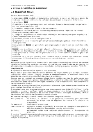 Interpretação da ISO 9001:2000 Página 7 de 69
4 SISTEMA DE GESTÃO DA QUALIDADE
4.1 REQUISITOS GERAIS
Texto da Norma ISO 9001:2000
A organização deve estabelecer, documentar, implementar e manter um sistema de gestão da
qualidade e melhorar continuamente a eficácia de acordo com os requisitos desta Norma.
A organização deve
a) identificar os processos necessários para o sistema de gestão da qualidade e sua aplicação
por toda a organização (ver 1.2),
b) determinar a seqüência e interação desses processos,
c) determinar critérios e métodos necessários para assegurar que a operação e o controle
desses processos sejam eficazes,
d) assegurar a disponibilidade de recursos e informações necessárias para apoiar a operação e
o monitoramento desses processos,
e) monitorar, medir e analisar esses processos, e
f) implementar ações necessárias para atingir os resultados planejados e a melhoria contínua
desses processos.
Esses processos devem ser gerenciados pela organização de acordo com os requisitos desta
Norma.
Quando uma organização optar por adquirir externamente algum processo que afete a
conformidade do produto em relação aos requisitos, a organização deve assegurar o controle
desses processos. O controle de tais processos deve ser identificado no sistema de gestão da
qualidade.
NOTA Convém que os processos necessários para o sistema de gestão da qualidade acima referenciados incluam
processos para atividades de gestão, provisão de recursos, realização do produto e medição.
Objetivo
Assegurar que as organizações identificam os processos necessários para o SGQ e determinam
os recursos, informação, critérios e métodos necessários para a sua gestão (ex. ao nível do seu
planejamento, realização, monitoramento e medição e melhoria, seguindo o modelo P-D-C-A).
Interpretação
A organização deve identificar e gerir os seus processos.
Alguns desses processos estão claramente definidos na própria norma (por exemplo, processos
relacionados com clientes, compras, projeto e desenvolvimento,…), enquanto outros irão
depender da natureza e complexidade da própria organização.
Sempre que for razoável, os processos chave devem também ser alvo de, pelo menos, uma
revisão, para determinar o grau de possibilidade de se atingir a saída pretendida. Deste modo,
se necessário, pode ser tomada uma ação preventiva antes da ocorrência da não conformidade
de um produto ou serviço.
Convém que as quatro ferramentas de gestão da qualidade sejam usadas para o controle dos
processos (Ver Item IV da Introdução).
É importante que uma organização adote uma abordagem do tipo PLAN-DO-CHECK-ACT (PDCA)
(planejar – executar – verificar – agir) aos seus processos, e que inclua o retorno obtido do
controle de processos, avaliações de produto e indicadores da satisfação de clientes, a fim de
determinar a necessidade de um maior ou menor controle.
Ao nível de estratégia, o Item 0.2 da ISO 9001:2000 dá o seguinte exemplo:
Plan (planejar): estabelecer os objetivos e os processos necessários para apresentar
resultados de acordo com os requisitos do cliente e as políticas da
organização;
Do (executar): implementar os processos;
Check (verificar): monitorar e medir os processos e produtos em comparação com políticas,
objetivos e requisitos do produto e reportar os resultados;
Act (agir): empreender ações para melhorar continuamente o desempenho do
processo.
A seguir é fornecida orientação sobre como uma organização pode optar por contemplar estes
requisitos, embora se deva salientar se tratar apenas de exemplos, e não o único caminho para
cumprir os requisitos:
 