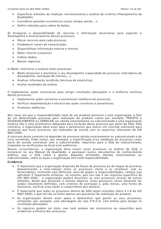 Interpretação da ISO 9001:2000 Página 10 de 69
• Especificar métodos de medição, monitoramento e análise de critérios (Planejamento da
Qualidade);
• Considerar questões econômicas (custo, tempo, perda,…);
• Definir métodos para coleta de dados.
d) Assegurar a disponibilidade de recursos e informação necessários para suportar o
desempenho e monitoramento desses processos:
• Alocar recursos para cada processo;
• Estabelecer canais de comunicação;
• Disponibilizar informação externa e interna;
• Obter retorno (resposta);
• Coletar dados;
• Manter registros.
e) Medir, monitorar e analisar estes processos:
• Medir processos e monitorar o seu desempenho (capacidade do processo, indicadores de
desempenho, satisfação de clientes,...);
• Analisar informação recolhida (técnicas de estatística);
• Avaliar resultados da análise.
f) Implementar ações necessárias para atingir resultados planejados e a melhoria contínua
destes processos:
• Implementar ações corretivas e preventivas (melhoria do processo);
• Verificar implementação e eficácia das ações corretivas e preventivas;
• Promover melhorias.
Nos casos em que a responsabilidade total de um produto pertence a uma organização, o fato
de um determinado processo para realização do produto (como por exemplo, PROJETO e
DESENVOLVIMENTO ou FABRICAR) ser obtido externamente ou subcontratado a uma organização
externa não é uma justificativa adequada para exclusão desse processo por parte do SGQ. Pelo
contrário, a organização deve estar apta a demonstrar que exerce um controle suficiente para
assegurar que esses processos são realizados de acordo com os requisitos relevantes da ISO
9001:2000.
A natureza desse controle irá depender do processo obtido externamente ou subcontratado e do
risco envolvido. Pode incluir, por exemplo, a especificação e/ou validação de processos como
parte do acordo contratual com o subcontratado, requisitos para o SGQ do subcontratado,
inspeções ou verificações no local e/ou auditorias.
Nessas circunstâncias, a organização deve incluir esses processos no âmbito do SGQ, e
esclarecer no seu Manual da Qualidade, e quaisquer outros documentos do conhecimento
público, que o SGQ cobre a gestão daquelas atividades obtidas externamente ou
subcontratadas, sobre as quais a organização tem total responsabilidade.
Evidência
• É importante que a organização disponha de fluxos de processo ou de mapas de processo
demonstrando a inter-relação entre os processos chave e as interfaces com os
fornecedores, incluindo uma definição clara de papéis e responsabilidades, sempre que
aplicável. É importante enfatizar, no entanto, que isto não é um requisito específico da
ISO 9001:2000 – a organização poderá descrever os seus processos através de outros
métodos, desde que alcancem o mesmo objetivo. Esses processos chave deveriam ter
saídas claramente definidas, com critérios de aceitação e, pelo menos, uma forma de
monitorar, verificar e/ou medir o cumprimento dos mesmos.
• É importante que todos os processos dentro do SGQ sejam incluídos (Itens 4 a 8 da ISO
9001:2000), e que tal não se limite apenas aos processos de realização do produto.
• As organizações devem estar aptas a demonstrar que gerem os seus processos,
utilizando, por exemplo, uma abordagem do tipo P-D-C-A, com ênfase para atingir os
resultados planejados.
• Os registros podem ser úteis, mas nem sempre são necessários ou requeridos para
evidenciar a eficácia dos processos.
 