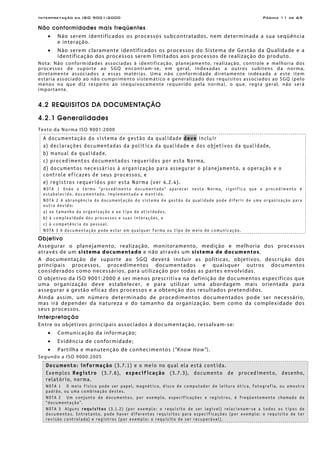 Interpretação da ISO 9001:2000 Página 11 de 69
Não conformidades mais freqüentes
• Não serem identificados os processos subcontratados, nem determinada a sua seqüência
e interação.
• Não serem claramente identificados os processos do Sistema de Gestão da Qualidade e a
identificação dos processos serem limitados aos processos de realização do produto.
Nota: Não conformidades associadas à identificação, planejamento, realização, controle e melhoria dos
processos de suporte ao SGQ encontram-se, em geral, indexadas a outros subitens da norma,
diretamente associados a essas matérias. Uma não conformidade diretamente indexada a este item
estaria associado ao não cumprimento sistemático e generalizado dos requisitos associados ao SGQ (pelo
menos no que diz respeito ao inequivocamente requerido pela norma), o que, regra geral, não será
importante.
4.2 REQUISITOS DA DOCUMENTAÇÃO
4.2.1 Generalidades
Texto da Norma ISO 9001:2000
A documentação do sistema de gestão da qualidade deve incluir
a) declarações documentadas da política da qualidade e dos objetivos da qualidade,
b) manual da qualidade,
c) procedimentos documentados requeridos por esta Norma,
d) documentos necessários à organização para assegurar o planejamento, a operação e o
controle eficazes de seus processos, e
e) registros requeridos por esta Norma (ver 4.2.4).
NOTA 1 Onde o termo “procedimento documentado“ aparecer nesta Norma, significa que o procedimento é
estabelecido, documentado, implementado e mantido.
NOTA 2 A abrangência da documentação do sistema de gestão da qualidade pode diferir de uma organização para
outra devido:
a) ao tamanho da organização e ao tipo de atividades,
b) à complexidade dos processos e suas interações, e
c) à competência do pessoal.
NOTA 3 A documentação pode estar em qualquer forma ou tipo de meio de comunicação.
Objetivo
Assegurar o planejamento, realização, monitoramento, medição e melhoria dos processos
através de um sistema documentado e não através um sistema de documentos.
A documentação de suporte ao SGQ deverá incluir as políticas, objetivos, descrição dos
principais processos, procedimentos documentados e quaisquer outros documentos
considerados como necessários, para utilização por todas as partes envolvidas.
O objetivo da ISO 9001:2000 é ser menos prescritiva na definição de documentos específicos que
uma organização deve estabelecer, e para utilizar uma abordagem mais orientada para
assegurar a gestão eficaz dos processos e a obtenção dos resultados pretendidos.
Ainda assim, um número determinado de procedimentos documentados pode ser necessário,
mas irá depender da natureza e do tamanho da organização, bem como da complexidade dos
seus processos.
Interpretação
Entre os objetivos principais associados à documentação, ressalvam-se:
• Comunicação da informação;
• Evidência de conformidade;
• Partilha e manutenção de conhecimentos ("Know How").
Segundo a ISO 9000:2005
Documento: informação (3.7.1) e o meio no qual ela está contida.
Exemplos Registro (3.7.6), especificação (3.7.3), documento de procedimento, desenho,
relatório, norma.
NOTA 1 O meio físico pode ser papel, magnético, disco de computador de leitura ótica, fotografia, ou amostra
padrão, ou uma combinação destes.
NOTA 2 Um conjunto de documentos, por exemplo, especificações e registros, é freqüentemente chamado de
“documentação”.
NOTA 3 Alguns requisitos (3.1.2) (por exemplo: o requisito de ser legível) relacionam-se a todos os tipos de
documentos. Entretanto, pode haver diferentes requisitos para especificações (por exemplo: o requisito de ter
revisão controlada) e registros (por exemplo: o requisito de ser recuperável).
 