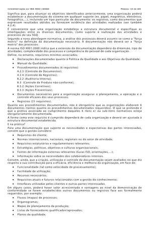 Interpretação da ISO 9001:2000 Página 12 de 69
Significa que, para alcançar os objetivos identificados anteriormente, uma organização poderá
estabelecer a documentação do sistema em qualquer suporte (ex. papel, magnético, eletrônico,
fotográfico,…), incluindo um tipo particular de documento: os registros, como documentos que
expressam resultados obtidos ou fornecem evidência das atividades realizadas (ver também
4.2.4).
É conveniente que uma organização estabeleça a estrutura documental e especifique as
interligações entre os diversos documentos, como suporte à realização das atividades e
processos do seu SGQ.
Segundo a nova abordagem normativa, a análise dos processos deverá assumir-se como a “força
motriz” na definição da documentação necessária. A documentação não deverá ser a “força
motriz” dos processos.
A norma ISO 9001:2000 indica que a extensão da documentação dependerá da dimensão, tipo de
atividades, complexidade dos processos e competência do pessoal de cada organização.
Define, no entanto, requisitos mínimos associados:
• Declarações documentadas quanto à Política da Qualidade e aos Objetivos da Qualidade;
• Manual da Qualidade;
• Procedimentos documentados (6 requisitos)
4.2.3 (Controle de Documentos);
4.2.4 (Controle de Registros);
8.2.2 (Auditoria Interna);
8.3 (Controle de Produto não-conforme);
8.5.2 (Ações Corretivas);
8.5.3 (Ações Preventivas);
• Documentos necessários para a organização assegurar o planejamento, a operação e o
controle eficazes dos seus processos;
• Registros (21 requisitos).
Quanto aos procedimentos documentados, não é obrigatório que as organizações elaborem 6
documentos (tantos quanto os procedimentos documentados requeridos). O que se pretende é
que a prática associada ao cumprimento daqueles 6 itens e/ ou sub-itens normativos esteja
obrigatoriamente documentada.
A forma como este requisito é cumprido dependerá de cada organização e deverá ser ajustada à
estrutura documental estabelecida.
E na prática?
Para uma documentação que suporte as necessidades e expectativas das partes interessadas,
convém que a gestão considere:
• Requisitos do cliente;
• Normas internacionais, nacionais, regionais ou do setor de atividade;
• Requisitos estatutários e regulamentares relevantes;
• Estratégias, políticas, objetivos e culturas organizacionais;
• Fontes de informação externas relevantes (Guias ISO, orientações,…);
• Informação sobre as necessidades dos colaboradores internos.
Convém, ainda, que a criação, utilização e controle da documentação sejam avaliados no que diz
respeito a sua contribuição para a eficácia, eficiência e melhoria da organização, em face de:
• Funcionalidade (tal como velocidade de processamento);
• Facilidade de utilização;
• Recursos necessários;
• Requisitos atuais e futuros relacionados com a gestão do conhecimento;
• Interfaces utilizadas pelos clientes e outras partes interessadas.
Em alguns casos, poderá haver valor acrescentado e vantagens ao nível da demonstração de
conformidade se forem estabelecidos outros documentos ou registros face aos formalmente
requeridos, por exemplo:
• Fluxos (mapas) de processos;
• Organogramas;
• Mapas de planejamento da produção;
• Listas de fornecedores qualificados/aprovados;
• Planos da qualidade;
 