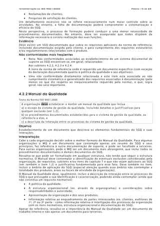 Interpretação da ISO 9001:2000 Página 13 de 69
• Reclamações de clientes;
• Pesquisas de satisfação de clientes.
Um detalhamento excessivo não se reflete necessariamente num maior controle sobre as
atividades. No entanto, a falta de documentação poderá comprometer a sistematização e
eficácia do SGQ.
Nesta perspectiva, o processo de formação poderá conduzir a uma menor necessidade de
procedimentos documentados. No entanto, deve ser assegurado que todos dispõem da
informação necessária à correta realização das suas funções.
Evidência
Deve existir um SGQ documentado que cubra os requisitos aplicáveis da norma de referência,
incluindo documentação exigida pelo cliente, e para cumprimento dos requisitos estatutários
e/ou regulamentares relacionados com o produto.
Não conformidades mais freqüentes
• Nota: Não conformidades associadas ao estabelecimento de um sistema documental de
suporte ao SGQ encontram-se, em geral, relacionadas:
Aos subitens 4.2.2, 4.2.3 e 4.2.4.
À itens da norma de referência onde é requerido um documento específico (com exceção
da declaração documentada quanto à política da qualidade e aos objetivos).
• Uma não conformidade diretamente relacionada a este item esta associada ao não
cumprimento sistemático e generalizado dos requisitos associados à documentação (pelo
menos no que diz respeito ao inequivocamente requerido pela norma), o que, regra
geral, não será importante.
4.2.2 Manual da Qualidade
Texto da Norma ISO 9001:2000
A organização deve estabelecer e manter um manual da qualidade que inclua
a) o escopo do sistema de gestão da qualidade, incluindo detalhes e justificativas para
qualquer exclusão (ver 1.2),
b) os procedimentos documentados estabelecidos para o sistema de gestão da qualidade, ou
referência a eles, e
c) a descrição da interação entre os processos do sistema de gestão da qualidade.
Objetivo
Estabelecimento de um documento que descreva os elementos fundamentais do SGQ e suas
interações.
Interpretação
Cabe a cada organização decidir sobre o melhor formato do Manual da Qualidade. Para algumas
organizações o MQ é um documento que contempla apenas um resumo do SGQ e seus
princípios, faz referência à outra documentação de suporte, e pode ser facultado a terceiros.
Para outras organizações, pode o MQ ser um documento mais abrangente, que inclui todos os
procedimentos documentados e demais documentos do SGQ.
Ressalva-se que pode ser formalizado em qualquer estrutura, não tendo que seguir a estrutura
normativa. O Manual deve contemplar a identificação de eventuais exclusões consideradas pela
organização, de requisitos, subitens e/ou itens do capítulo 7 e que não sejam aplicáveis ao SGQ
(ver também o item 1.2) e justificativa fundamentada para esse fato. Deve também no item,
incluir o âmbito de aplicação do SGQ (especial atenção quando esse âmbito não contemplar a
totalidade dos produtos, áreas ou locais de atividade da organização).
O Manual da Qualidade deve, igualmente, incluir a descrição da interação entre os processos do
SGQ o que pressupõe a sua identificação e caracterização, podendo ainda contemplar (ainda que
não constitua um requisito normativo):
• A política da qualidade;
• A estrutura organizacional (ex. através de organogramas) e considerações sobre
responsabilidades e autoridade;
• Apresentação da organização e dos seus produtos;
• Informação relativa ao enquadramento de partes interessadas (ex. clientes, auditores de
1ª, 2ª ou 3ª parte - como informação relativa à interligação dos processos da organização
com os itens normativos, estrutura organizacional e documentação do SGQ).
Apesar de referência, ressalva-se a importância do Manual da Qualidade ser um documento de
trabalho interno e não apenas um documento para terceiros.
 