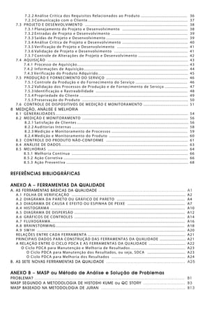 7.2.2 Análise Crítica dos Requisitos Relacionados ao Produto ........................................ 36
7.2.3 Comunicação com o Cliente....................................................................................... 37
7.3 PROJETO E DESENVOLVIMENTO ......................................................................................... 38
7.3.1 Planejamento do Projeto e Desenvolvimento ......................................................... 38
7.3.2 Entradas de Projeto e Desenvolvimento .................................................................. 39
7.3.3 Saídas de Projeto e Desenvolvimento ....................................................................... 39
7.3.4 Análise Crítica de Projeto e Desenvolvimento ......................................................... 40
7.3.5 Verificação de Projeto e Desenvolvimento .............................................................. 41
7.3.6 Validação de Projeto e Desenvolvimento ................................................................ 41
7.3.7 Controle de Alterações de Projeto e Desenvolvimento ........................................... 42
7.4 AQUISIÇÃO .......................................................................................................................... 43
7.4.1 Processo de Aquisição................................................................................................. 43
7.4.2 Informações de Aquisição........................................................................................... 44
7.4.3 Verificação do Produto Adquirido .............................................................................. 45
7.5 PRODUÇÃO E FORNECIMENTO DO SERVIÇO ....................................................................... 46
7.5.1 Controle da Produção e do Fornecimento do Serviço ............................................. 46
7.5.2 Validação dos Processos de Produção e de Fornecimento de Serviço .................... 47
7.5.3 Identificação e Rastreabilidade ................................................................................ 48
7.5.4 Propriedade do Cliente .............................................................................................. 49
7.5.5 Preservação do Produto ............................................................................................ 50
7.6 CONTROLE DE DISPOSITIVOS DE MEDIÇÃO E MONITORAMENTO ....................................... 51
8 MEDIÇÃO, ANÁLISE E MELHORIA
8.1 GENERALIDADES ................................................................................................................... 54
8.2 MEDIÇÃO E MONITORAMENTO ............................................................................................ 56
8.2.1 Satisfação de Clientes ................................................................................................. 56
8.2.2 Auditorias Internas ..................................................................................................... 58
8.2.3 Medição e Monitoramento de Processos .................................................................. 59
8.2.4 Medição e Monitoramento do Produto ..................................................................... 60
8.3 CONTROLE DO PRODUTO NÃO-CONFORME ....................................................................... 61
8.4 ANÁLISE DE DADOS .............................................................................................................. 63
8.5 MELHORIAS .......................................................................................................................... 64
8.5.1 Melhoria Contínua ..................................................................................................... 66
8.5.2 Ação Corretiva ............................................................................................................ 66
8.5.3 Ação Preventiva .......................................................................................................... 68
REFERÊNCIAS BIBLIOGRÁFICAS
ANEXO A – FERRAMENTAS DA QUALIDADE
A. AS FERRAMENTAS BÁSICAS DA QUALIDADE ............................................................. A1
A.1 FOLHA DE VERIFICAÇÃO ................................................................................................... A2
A.2 DIAGRAMA DA PARETO OU GRÁFICO DE PARETO ........................................................... A4
A.3 DIAGRAMA DE CAUSA E EFEITO OU ESPINHA DE PEIXE .................................................. A7
A.4 HISTOGRAMA ..................................................................................................................... A10
A.5 DIAGRAMA DE DISPERSÃO ................................................................................................ A12
A.6 GRÁFICOS DE CONTROLES ................................................................................................ A14
A.7 FLUXOGRAMA..................................................................................................................... A16
A.8 BRAINSTORMING ................................................................................................................ A18
A.9 5W1H ................................................................................................................................. A20
RELAÇÕES ENTRE CADA FERRAMENTA ..................................................................................... A21
PRINCIPAIS DADOS PARA CONSTRUÇÃO DAS FERRAMENTAS DA QUALIDADE ....................... A21
A RELAÇÃO ENTRE O CICLO PDCA E AS FERRAMENTAS DA QUALIDADE ................................ A22
O Ciclo PDCA para Manutenção e Melhoria de Resultados ................................................ A23
O Ciclo PDCA para Manutenção dos Resultados, ou seja, SDCA ................................. A23
O Ciclo PDCA para Melhoria dos Resultados ................................................................ A24
B. AS SETE NOVAS FERRAMENTAS DA QUALIDADE ....................................................... A25
ANEXO B – MASP ou Método de Análise e Solução de Problemas
PROBLEMA? ......................................................................................................... B1
MASP SEGUNDO A METODOLOGIA DE HISTOSHI KUME ou QC STORY ............................. B3
MASP BASEADO NA METODOLOGIA DE JURAN ........................................................... B13
 