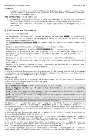 Interpretação da ISO 9001:2000 Página 14 de 69
Evidência
• A organização deve apresentar um Manual da Qualidade que cumpra os requisitos deste
item e evidenciar que o Manual da Qualidade é um documento controlado que reflete a
situação real da organização.
Não conformidades mais freqüentes
• O Manual da Qualidade não inclui o âmbito de aplicação do sistema, em especial não
incluir uma justificativa fundamentada para exclusões consideradas pela organização.
• O Manual não descreve de forma adequada os principais processos da organização, e suas
interações.
4.2.3 Controle de Documentos
Texto da Norma ISO 9001:2000
Os documentos requeridos pelo sistema de gestão da qualidade devem ser controlados.
Registros são um tipo especial de documento e devem ser controlados de acordo com os
requisitos apresentados em 4.2.4.
Um procedimento documentado deve ser estabelecido para definir os controles necessários
para
a) aprovar documentos quanto a sua adequação, antes da sua emissão,
b) analisar criticamente e atualizar, quando necessário, e reaprovar documentos,
c) assegurar que alterações e a situação da revisão atual dos documentos sejam identificadas,
d) assegurar que as versões pertinentes de documentos aplicáveis estejam disponíveis nos
locais de uso,
e) assegurar que os documentos permaneçam legíveis e prontamente identificáveis,
f) assegurar que documentos de origem externa sejam identificados e que sua distribuição seja
controlada, e
g) evitar o uso não intencional de documentos obsoletos e aplicar identificação adequada nos
caso em que forem retidos por qualquer propósito.
Objetivo
Assegurar o controle da documentação relevante para o SGQ, interna ou externa à organização,
garantindo que a versão atual e aprovada de todos os documentos relevantes está disponível e é
utilizada no local e momento em que é necessária.
Interpretação
De acordo com o item 4.2 (“Requisitos de documentação”) da ISO 9001:2000, os documentos
podem estar em qualquer formato ou tipo de meio.
Segundo a ISO 9000:2005
Documento: informação (3.7.1) e o meio no qual ela está contida.
Exemplo Registro (3.7.6), especificação (3.7.3), documento de procedimento, desenho,
relatório, norma.
NOTA 1 O meio físico pode ser papel, magnético, disco de computador de leitura ótica ou eletrônica,
fotografia, ou amostra padrão, ou uma combinação destes.
NOTA 2 Um conjunto de documentos, por exemplo, especificações e registros, é freqüentemente chamado de
“documentação”.
NOTA 3 Alguns requisitos (3.1.2) (por exemplo: o requisito de ser legível) relacionam-se a todos os tipos de
documentos. Entretanto, pode haver diferentes requisitos para especificações (por exemplo: o requisito de ter
revisão controlada) e registros (por exemplo: o requisito de ser recuperável).
Os documentos considerados como parte integrante do SGQ, devem ser objetivamente
identificados, e adotadas metodologias adequadas para o seu controle. Para isso, os
documentos podem ter um código/referência e uma designação, sendo que a sua identificação
deverá ser inequívoca e apropriada ao tipo, extensão e características da documentação de
suporte ao SGQ.
A distribuição dos documentos deve ser evidenciável, de forma a garantir a utilização de
documentos atualizados e onde são necessários.
Os documentos uma vez alterados (revisados) e/ou extintos (obsoletos) devem ser removidos
dos locais de utilização e identificados de forma apropriada, se forem retidos por qualquer
propósito (ex. requisitos estatutários, manutenção do know-how e histórico,...).
O sistema de controle deve possibilitar saber, em qualquer momento, o estado de revisão de
todos os documentos controlados e onde se encontra o original de cada documento, a partir do
qual são feitas as reproduções (físicas e/ou eletrônicas) necessárias.
Só se devem reproduzir documentos controlados. Admitindo-se reproduções não controladas
estas devem ser facilmente identificadas como tais. O controle de documentos, gerados e
 