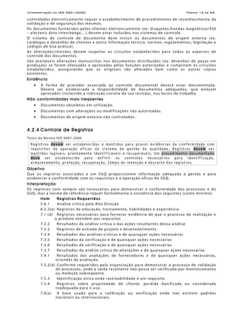Interpretação da ISO 9001:2000 Página 15 de 69
controlados eletronicamente requer o estabelecimento de procedimentos de reconhecimento da
validação e de segurança dos mesmos.
Os documentos fornecidos pelos clientes eletronicamente (ex: disquetes/bandas magnéticas/EDI
– electonic data interchange,...) devem estar incluídos nos sistemas de controle.
O sistema de controle de documento deve incluir os documentos de origem externa (ex.
catálogos e desenhos de clientes e outra informação técnica, normas, regulamentos, legislação e
códigos de boa prática).
As alterações/revisões devem respeitar os circuitos estabelecidos para todos os aspectos de
controle dos documentos.
São aceitáveis alterações manuscritas nos documentos distribuídos (ex: desenhos de peças em
produção) se forem efetuadas e aprovadas pelas funções autorizadas e cumprirem os circuitos
estabelecidos, assegurando que os originais são alterados bem como as outras cópias
existentes.
Evidência
• A forma de proceder associada ao controle documental deverá estar documentada.
Deverá ser evidenciada a disponibilidade de documentos adequados, que estejam
aprovados (incluindo a indicação correta da sua revisão), nos locais de trabalho.
Não conformidades mais freqüentes
• Documentos obsoletos em utilização.
• Documentos com alterações ou modificações não autorizadas.
• Documentos de origem externa não controlados.
4.2.4 Controle de Registros
Texto da Norma ISO 9001:2000
Registros devem ser estabelecidos e mantidos para prover evidências da conformidade com
requisitos da operação eficaz do sistema de gestão da qualidade. Registros devem ser
mantidos legíveis, prontamente identificáveis e recuperáveis. Um procedimento documentado
deve ser estabelecido para definir os controles necessários para identificação,
armazenamento, proteção, recuperação, tempo de retenção e descarte dos registros.
Objetivo
Que os registros associados a um SGQ proporcionem informação adequada à gestão e para
evidenciar a conformidade com os requisitos e a operação eficaz do SGQ.
Interpretação
Os registros nem sempre são necessários para demonstrar a conformidade dos processos e do
SGQ, mas a norma de referência requer formalmente a existência dos seguintes (como mínimo):
Item Registros Requeridos
5.6.1 Análise crítica pela Alta Direção
6.2.2(e) Registros de educação, treinamento, habilidades e experiência.
7.1 (d) Registros necessários para fornecer evidência de que o processo de realização e
o produto atendem aos requisitos
7.2.2 Resultados da análise crítica e das ações resultantes dessa análise
7.3.2 Registros de entrada de projeto e desenvolvimento
7.3.4 Resultados das análises críticas e de quaisquer ações necessárias
7.3.5 Resultados da verificação e de quaisquer ações necessárias
7.3.6 Resultados da verificação e de quaisquer ações necessárias
7.3.7 Resultados da análise crítica de alterações e de quaisquer ações necessárias
7.4.1 Resultados das avaliações de fornecedores e de quaisquer ações necessárias,
oriundas da avaliação.
7.5.2(d) Conforme requeridos pela organização para demonstrar o processo de validação
de processos, onde a saída resultante não possa ser verificada por monitoramento
ou medição subseqüente.
7.5.3 Identificação única onde rastreabilidade é um requisito
7.5.4 Registros sobre propriedade do cliente, perdida danificada ou considerada
inadequada para o uso.
7.6(a) A base usada para a calibração ou verificação onde não existem padrões
nacionais ou internacionais.
 