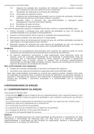 Interpretação da ISO 9001:2000 Página 16 de 69
7.6 Registro da validade dos resultados de medições anteriores quando constatar
que o dispositivo não esta conforme com os requisitos
7.6 Resultados de calibração e verificação de calibração
8.2.2 Resultados de auditoria interna
8.2.4 Evidência de conformidade de produto com os critérios de aceitação, incluindo a
indicação das pessoas autorizadas a liberar o produto.
8.3 Natureza sobre a natureza das não-conformidades e quaisquer ações
subseqüentes incluindo concessões obtidas.
8.5.2 Resultados de ação corretiva
8.5.3 Resultados de ação preventiva
Um controle apropriado significa o estabelecimento dos critérios e responsabilidades para:
• Acesso (consulta e utilização para cada registro da qualidade ou tipo, em função da
confidencialidade e/ou acordado contratualmente);
• Arquivo e armazenamento (local, suporte e condições de armazenamento);
• Manutenção (cuidados a ter para garantir a integridade);
• Inutilização (forma de eliminação em função do grau de confidenciabilidade associado a
cada registro, da organização ou dos clientes);
• Retenção (tempos de retenção por cada registro da qualidade ou tipo, em função da
legislação aplicável, condições contratuais e/ou rastreabilidade definida).
Evidência
• Evidenciar um procedimento documentado para controle de registros (pode ser parte
integrante do procedimento documentado para controle de documentos).
• Os registros específicos necessários a cada organização serão diferentes tanto em
número, como em conteúdo, dependendo da sua dimensão e complexidade. Pode ser
necessário que a organização mantenha outros registros, de modo a demonstrar
conformidade com a norma, mesmo se aqueles não estiverem especificamente
mencionados na ISO 9001:2000. Exemplos incluem registros de reclamações de clientes e
registros de pesquisa de satisfação de clientes.
Não conformidades mais freqüentes
• Tempos de retenção inadequados à natureza e utilização dos registros.
• Inexistência de registros formalmente requeridos pela norma ISO 9001:2000.
Nota: Não conformidades associadas ao controle dos registros podem, também neste item,
ser indexadas às restantes itens e subitens da norma de referência, em particular quando se
constata a inexistência de registros que evidenciem o adequado planejamento, controle e
eficácia das atividades / processos associados e a conformidade com os requisitos
envolvidos.
5 RESPONSABILIDADE DA DIREÇÃO
5.1 COMPROMETIMENTO DA DIREÇÃO
Texto da Norma ISO 9001:2000
A Alta Direção deve fornecer evidência do seu comprometimento com o desenvolvimento e com
a implementação do sistema de gestão da qualidade e com a melhoria contínua de sua eficácia
mediante
a) a comunicação à organização da importância em atender aos requisitos dos clientes como
também aos requisitos regulamentares e estatutários,
b) a instituição da política da qualidade,
c) a garantia de que são estabelecidos os objetivos da qualidade,
d) a condução de análises críticas pela Alta Direção, e
e) a garantia da disponibilidade de recursos.
Objetivo
Ressaltar as atividades/processos de responsabilidade da Alta Direção e orientadores do SGQ,
reforçando a necessidade de liderança para um SGQ eficaz e a definição do papel,
responsabilidade e autoridade da Alta Direção da organização. Reforçar a necessidade de
liderança para se conseguir um SGQ eficaz.
 