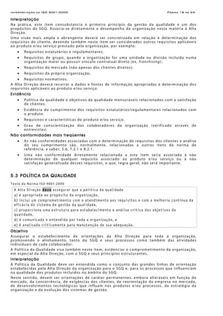 Interpretação da ISO 9001:2000 Página 18 de 69
Interpretação
Na prática, este item consubstancia o primeiro princípio da gestão da qualidade e um dos
propósitos do SGQ. Associa-se diretamente o desempenho da organização nesta matéria à Alta
Direção.
Uma visão mais ampla e abrangente deverá ser concretizada em relação à determinação dos
requisitos do cliente, devendo também neste item ser considerados outros requisitos aplicáveis
ao produto e/ou serviço prestado pela organização, por exemplo:
• Requisitos estatutários e regulamentares;
• Requisitos de grupo, quando a organização for uma unidade ou divisão incluída numa
organização maior ou possuir vínculo contratual direto (ex. franchising);
• Requisitos do mercado (não apenas dos clientes diretos);
• Requisitos da própria organização;
• Requisitos normativos.
A Alta Direção deverá recorrer a dados e fontes de informação apropriadas à determinação dos
requisitos aplicáveis ao produto e/ou serviço.
Evidência
• Política da qualidade e objetivos da qualidade mensuráveis relacionados com a satisfação
de clientes.
• Evidência do cumprimento dos requisitos estatutários/regulamentares relacionados com
o produto.
• Requisitos e características do produto e/ou serviço.
• Grau de conscientização dos colaboradores da organização (verificado através de
entrevistas).
Não conformidades mais freqüentes
• As não conformidades associadas com a determinação de requisitos dos clientes e análise
do seu cumprimento são, normalmente, relacionadas a outros itens da norma de
referência, a saber, 5.6, 7.2.1 e 8.2.1.
• Uma não conformidade diretamente relacionada a este item seria associada à não
determinação de qualquer requisito associado ao produto e/ou serviço ou à não
satisfação generalizada desses requisitos, o que, regra geral, não será importante.
5.3 POLÍTICA DA QUALIDADE
Texto da Norma ISO 9001:2000
A Alta Direção deve assegurar que a política da qualidade
a) é apropriada ao propósito da organização,
b) inclui um comprometimento com o atendimento aos requisitos e com a melhoria contínua da
eficácia do sistema de gestão da qualidade,
c) proporciona uma estrutura para estabelecimento e análise critica dos objetivos da
qualidade,
d) é comunicada e entendida por toda a organização, e
e) é analisada criticamente para manutenção de sua adequação.
Objetivo
Assegurar o estabelecimento de orientações da Alta Direção para toda a organização,
promovendo o alinhamento, tanto do SGQ e seus processos como também das atividades
individuais de cada colaborador.
A Política da Qualidade visa também neste item, evidenciar o comprometimento da organização,
em especial da Alta Direção, com o SGQ e seus princípios estruturantes.
Interpretação
A Política da Qualidade deve ser entendida como o conjunto das grandes linhas de orientação
estabelecidas pela Alta Direção da organização para o SGQ e, para os processos que influenciam
na qualidade dos produtos incluídos no âmbito do SGQ.
Neste sentido, devem ser orientações de caráter permanentes, embora alteráveis em função do
mercado, da concorrência, de exigências dos clientes, de reorientação da empresa no mercado,
de desenvolvimentos tecnológicos que influam nos produtos e/ou processos, da estratégia da
organização e da evolução dos sistemas de gestão.
 