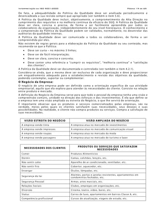 Interpretação da ISO 9001:2000 Página 19 de 69
De fato, a adequabilidade da Política da Qualidade deve ser analisada periodicamente e
desencadeada a sua revisão sempre que apropriado (ver também o item 5.6).
A Política da Qualidade deve incluir, objetivamente, o comprometimento da Alta Direção no
cumprimento dos requisitos e na melhoria contínua da eficácia do SGQ. A Política da Qualidade
deve ser clara, concisa e precisa, de forma a ser facilmente apreendida por todos os
colaboradores da organização, independentemente do seu nível hierárquico. O conhecimento e
a compreensão da Política da Qualidade podem ser validados, normalmente, no desenrolar das
auditorias da qualidade internas.
A Política da Qualidade deve ser comunicada a todos os colaboradores, de forma a ser
compreendida por eles.
Não existem de regras gerais para a elaboração da Política da Qualidade ou seu conteúdo, mas
recomenda-se que a Política:
• Deve ser curta – no máximo 3 linhas;
• Deve ser de fácil interpretação;
• Deve ser clara, concisa e concreta;
• Deve conter uma referência a “cumprir os requisitos”, “melhoria contínua” e “satisfação
dos clientes”.
A Política da Qualidade deve ser documentada e controlada (ver também o item 4.2.1).
Considera-se ainda, que a mesma deve ser exclusiva de cada organização e deve proporcionar
um enquadramento adequado para o estabelecimento e revisão dos objetivos da qualidade,
podendo contemplar, suportar ou complementar:
O Negócio da Empresa:
O negócio de uma empresa pode ser definido como a orientação específica de sua atividade
empresarial, aquilo que ela explora para atender às necessidades do cliente. Consiste na relação
entre produto e mercado.
A definição do Negócio da Empresa serve para que todo o pessoal da empresa tenha uma visão e
compreensão comuns, unidade na direção dos esforços e dos investimentos. É ela que define se
a empresa tem uma visão ampliada ou estreita do Negócio, o que lhe servirá de orientação.
É importante observar que os produtos e serviços comercializados pelas empresas, são na
verdade, meios pelos quais os clientes satisfazem suas necessidades, seus desejos e suas
possibilidades. Na realidade, o cliente não compra produtos ou serviços. Compra a satisfação de
suas necessidades.
VISÃO ESTREITA DO NEGÓCIO VISÃO AMPLIADA DO NEGÓCIO
A empresa vende tinta A empresa atua no mercado de revestimentos
A empresa vende impressos A empresa atua no mercado de comunicação visual
A empresa vende roupas A empresa atua no mercado da moda
A empresa vende passagens A empresa atua no mercado de turismo e lazer
NECESSIDADES DOS CLIENTES
PRODUTOS OU SERVIÇOS QUE SATISFAZEM
NECESSIDADES
Comer Produtos Alimentícios
Dormir Camas, colchões, lençóis, etc.
Não sentir calor Aparelho de ar condicionado, ventilador, etc.
Não sentir frio Cobertor, aquecedor, etc.
Enxergar Óculos, lâmpadas, etc.
Segurança do lar
Alarmes, portas e janelas resistentes, apartamentos em
condomínios fechados, etc.
Segurança Pessoal Armas, artes marciais, etc.
Relações Sociais Clubes, empregos em organizações, etc.
Diversão Cinema, teatro, vídeo, bares, etc.
Status Carros de luxo, apartamentos em bairros Classe A, etc.
Competência profissional Cursos de atualização, viagens de estudo, etc.
 