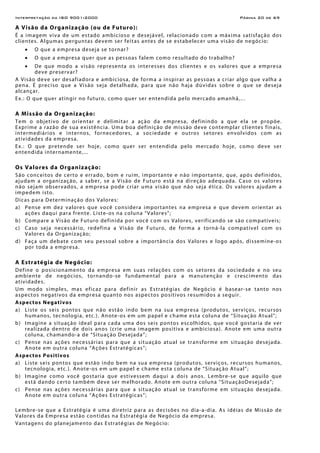 Interpretação da ISO 9001:2000 Página 20 de 69
A Visão da Organização (ou de Futuro):
É a imagem viva de um estado ambicioso e desejável, relacionado com a máxima satisfação dos
clientes. Algumas perguntas devem ser feitas antes de se estabelecer uma visão de negócio:
• O que a empresa deseja se tornar?
• O que a empresa quer que as pessoas falem como resultado do trabalho?
• De que modo a visão representa os interesses dos clientes e os valores que a empresa
deve preservar?
A Visão deve ser desafiadora e ambiciosa, de forma a inspirar as pessoas a criar algo que valha a
pena. É preciso que a Visão seja detalhada, para que não haja dúvidas sobre o que se deseja
alcançar.
Ex.: O que quer atingir no futuro, como quer ser entendida pelo mercado amanhã,...
A Missão da Organização:
Tem o objetivo de orientar e delimitar a ação da empresa, definindo a que ela se propõe.
Exprime a razão de sua existência. Uma boa definição de missão deve contemplar clientes finais,
intermediários e internos, fornecedores, a sociedade e outros setores envolvidos com as
atividades da empresa.
Ex.: O que pretende ser hoje, como quer ser entendida pelo mercado hoje, como deve ser
entendida internamente,...
Os Valores da Organização:
São conceitos de certo e errado, bom e ruim, importante e não importante, que, após definidos,
ajudam a organização, a saber, se a Visão de Futuro está na direção adequada. Caso os valores
não sejam observados, a empresa pode criar uma visão que não seja ética. Os valores ajudam a
impedem isto.
Dicas para Determinação dos Valores:
a) Pense em dez valores que você considera importantes na empresa e que devem orientar as
ações daqui para frente. Liste-os na coluna “Valores”;
b) Compare a Visão de Futuro definida por você com os Valores, verificando se são compatíveis;
c) Caso seja necessário, redefina a Visão de Futuro, de forma a torná-la compatível com os
Valores da Organização;
d) Faça um debate com seu pessoal sobre a importância dos Valores e logo após, dissemine-os
por toda a empresa.
A Estratégia de Negócio:
Define o posicionamento da empresa em suas relações com os setores da sociedade e no seu
ambiente de negócios, tornando-se fundamental para a manutenção e crescimento das
atividades.
Um modo simples, mas eficaz para definir as Estratégias de Negócio é basear-se tanto nos
aspectos negativos da empresa quanto nos aspectos positivos resumidos a seguir.
Aspectos Negativos
a) Liste os seis pontos que não estão indo bem na sua empresa (produtos, serviços, recursos
humanos, tecnologia, etc.). Anote-os em um papel e chame esta coluna de “Situação Atual”;
b) Imagine a situação ideal para cada uma dos seis pontos escolhidos, que você gostaria de ver
realizada dentro de dois anos (crie uma imagem positiva e ambiciosa). Anote em uma outra
coluna, chamando-a de “Situação Desejada”;
c) Pense nas ações necessárias para que a situação atual se transforme em situação desejada.
Anote em outra coluna “Ações Estratégicas”;
Aspectos Positivos
a) Liste seis pontos que estão indo bem na sua empresa (produtos, serviços, recursos humanos,
tecnologia, etc.). Anote-os em um papel e chame esta coluna de “Situação Atual”;
b) Imagine como você gostaria que estivessem daqui a dois anos. Lembre-se que aquilo que
está dando certo também deve ser melhorado. Anote em outra coluna “SituaçãoDesejada”;
c) Pense nas ações necessárias para que a situação atual se transforme em situação desejada.
Anote em outra coluna “Ações Estratégicas”;
Lembre-se que a Estratégia é uma diretriz para as decisões no dia-a-dia. As idéias de Missão de
Valores da Empresa estão contidas na Estratégia de Negócio da empresa.
Vantagens do planejamento das Estratégias de Negócio:
 