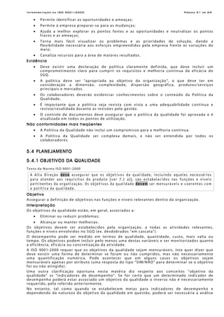 Interpretação da ISO 9001:2000 Página 21 de 69
• Permite identificar as oportunidades e ameaças;
• Permite à empresa preparar-se para as mudanças;
• Ajuda a melhor explorar os pontos fortes e as oportunidades e neutralizar os pontos
fracos e as ameaças;
• Torna mais fácil visualizar os problemas e as prioridades de solução, dando a
flexibilidade necessária aos esforços empreendidos pela empresa frente às variações do
meio;
• Canaliza recursos para a área de maiores resultados.
Evidência
• Deve existir uma declaração de política claramente definida, que deve incluir um
comprometimento claro para cumprir os requisitos e melhoria contínua da eficácia do
SGQ.
• A política deve ser “apropriada ao objetivo da organização”, o que deve ter em
consideração a dimensão, complexidade, dispersão geográfica, produtos/serviços
principais e mercados.
• Os colaboradores deverão evidenciar conhecimentos sobre o conteúdo da Política da
Qualidade.
• É importante que a política seja revista com vista a uma adequabilidade contínua e
revista/revalidada durante as revisões pela gestão.
• O controle de documentos deve assegurar que a política da qualidade foi aprovada e é
atualizada em todos os pontos de utilização.
Não conformidades mais freqüentes
• A Política da Qualidade não inclui um compromisso para a melhoria contínua.
• A Política da Qualidade ser complexa demais, e não ser entendida por todos os
colaboradores.
5.4 PLANEJAMENTO
5.4.1 OBJETIVOS DA QUALIDADE
Texto da Norma ISO 9001:2000
A Alta Direção deve assegurar que os objetivos da qualidade, incluindo aqueles necessários
para atender aos requisitos do produto [ver 7.1 a)], são estabelecidos nas funções e níveis
pertinentes da organização. Os objetivos da qualidade devem ser mensuráveis e coerentes com
a política da qualidade.
Objetivo
Assegurar a definição de objetivos nas funções e níveis relevantes dentro da organização.
Interpretação
Os objetivos da qualidade estão, em geral, associados a:
• Eliminar ou reduzir problemas;
• Alcançar ou manter melhorias.
Os objetivos devem ser estabelecidos pela organização, a todas as atividades relevantes,
funções e níveis envolvidos no SGQ (ex. desdobrados “em cascata”).
O desempenho pode ser medido em termos de qualidade, quantidade, custo, mais valia ou
tempo. Os objetivos podem incluir pelo menos uma destas variáveis e ser monitorizados quanto
a eficiência, eficácia ou concretização da atividade.
A ISO 9001:2000 requer que os objetivos da qualidade sejam mensuráveis. Isto quer dizer que
deve existir uma forma de determinar se foram ou não cumpridos, mas não necessariamente
uma quantificação numérica. Pode acontecer que em alguns casos os objetivos sejam
mensuráveis apenas por atributo (uma resposta do tipo “SIM/NÃO” para determinar se o objetivo
foi ou não atingido).
Uma outra clarificação oportuna nesta matéria diz respeito aos conceitos “objetivo da
qualidade” vs “indicadores de desempenho”. Se for certo que um determinado indicador de
desempenho poderá estar associado um objetivo da qualidade o inverso não é necessariamente
requerido, pelo referido anteriormente.
No entanto, tal como quando se estabelecem metas para indicadores de desempenho e
dependendo da natureza do objetivo da qualidade em questão, poderá ser necessária a análise
 