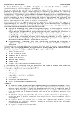 Interpretação da ISO 9001:2000 Página 22 de 69
de dados históricos (ex. resultados alcançados no passado) de forma a suportar o
estabelecimento de objetivos realistas e alcançáveis.
Não é um requisito que os objetivos da qualidade sejam definidos para cada processo da
organização (mas sim por funções e áreas relevantes). Considera-se, no entanto, que a definição
de objetivos da qualidade (tal como requerido pela norma de referência) para os processos do
SGQ potencia o envolvimento das funções e áreas relevantes da organização e poderão suportar,
adicionalmente, análises de eficácia desses processos. Adicionalmente ao referido no ponto
anterior, considera-se que o estabelecimento de objetivos da qualidade por processos não
deverá ser confundido com o natural estabelecimento do objetivo (ou propósito) desses
mesmos processos, sendo que ambos se poderão complementar.
Neste âmbito, referem-se algumas características qualitativas da informação de suporte ao
acompanhamento dos objetivos da qualidade, associadas ao seu entendimento, compreensão,
utilidade, análise e comparação (à semelhança do estabelecido para a elaboração e análise de
balanços e demonstrações de resultados em contabilidade):
• Relevância, entendida como uma característica intrínseca da informação de suporte ao
objetivo e à capacidade deste poder influenciar decisões ou constituir-se como um
efetivo auxiliar na avaliação de acontecimentos passados, presentes ou futuros ou na
confirmação/necessidade de correção de avaliações anteriormente realizadas;
• Confiabilidade, entendida como uma característica intrínseca da informação de suporte
ao objetivo e à necessidade desta ser liberta de erros materiais e de juízos prévios, ao
mostrar de forma apropriada o que tem por finalidade apresentar ou se espera que
razoavelmente apresente face à análise que se pretende;
• Comparabilidade, entendida como uma característica intrínseca da informação de
suporte ao objetivo, por forma a poderem ser analisadas tendências, melhorias e
resultados.
É importante que para cada objetivo exista uma definição clara de como o objetivo pode ser
cumprido, uma estrutura de tempo e responsabilidades. A abordagem “5W2H” (Who-What-When-
Where-Why-How-How Much) é um modo útil de gerir objetivos, definindo:
• “Quem” é responsável?
• “O que” tem de ser feito?
• “Quando” tem de ser feito?
• “Onde” deve ser feito?
• “Porque” deve ser feito?
• “Como” fazer?
• “Quanto custa”? quais os recursos necessários?
O cumprimento dos objetivos deve ser monitorado de forma a, sempre que necessário,
desencadear ações para garantir que são atingidos.
Concluindo, os objetivos estabelecidos deverão ser:
• Mensuráveis;
• Relevantes;
• Suportados na política da qualidade;
• Participados;
• Ambiciosos mas alcançáveis;
• Dentro do âmbito de atuação e controle.
Evidência
• Os objetivos devem ser definidos para cada unidade funcional que contribua para o SGQ,
mas não necessariamente para cada um dos colaboradores individualmente (tal como já
referido, como alternativa, podem ser estabelecidos objetivos da qualidade para os
processos da organização, desde que seja inequívoco que as funções e áreas relevantes
estão envolvidas no desempenho desses processos e são diretamente afetadas pelos
mesmos).
• Os objetivos devem ser entendidos em todos os níveis e funções da organização, e
possuir um grau de detalhe apropriado (não, simplesmente, uma repetição do objetivo
“estratégico”).
• Os objetivos devem ser realistas (isto é, devem estar fundamentados de forma racional
relativamente aos resultados previstos e evidenciar a alocação de recursos adequados
para atingir esses objetivos).
• Os objetivos devem estar documentados.
 