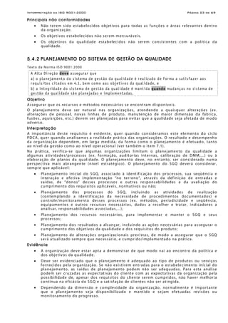 Interpretação da ISO 9001:2000 Página 23 de 69
Principais não conformidades
• Não terem sido estabelecidos objetivos para todas as funções e áreas relevantes dentro
da organização.
• Os objetivos estabelecidos não serem mensuráveis.
• Os objetivos da qualidade estabelecidos não serem consistentes com a política da
qualidade.
5.4.2 PLANEJAMENTO DO SISTEMA DE GESTÃO DA QUALIDADE
Texto da Norma ISO 9001:2000
A Alta Direção deve assegurar que
a) o planejamento do sistema de gestão da qualidade é realizado de forma a satisfazer aos
requisitos citados em 4.1, bem como aos objetivos da qualidade, e
b) a integridade do sistema de gestão da qualidade é mantida quando mudanças no sistema de
gestão da qualidade são planejadas e implementadas.
Objetivo
Assegurar que os recursos e métodos necessários se encontram disponíveis.
O planejamento deve ser natural nas organizações, atendendo a quaisquer alterações (ex.
alterações de pessoal, novas linhas de produto, manutenção de maior dimensão da fábrica,
fusões, aquisições, etc.) devem ser planejadas para evitar que a qualidade seja afetada de modo
adverso.
Interpretação
A importância deste requisito é evidente, quer quando consideramos este elemento do ciclo
PDCA, quer quando analisamos a realidade prática das organizações. O resultado e desempenho
da organização dependem, em larga medida, da forma como o planejamento é efetuado, tanto
ao nível da gestão como ao nível operacional (ver também o item 7.1).
Na prática, verifica-se que algumas organizações limitam o planejamento da qualidade a
algumas atividades/processos (ex. formação, auditorias internas, calibração de DMM,...) ou à
elaboração de planos da qualidade. O planejamento deve, no entanto, ser considerado numa
perspectiva mais abrangente (nível estratégico). O planejamento do SGQ deverá considerar,
sempre que aplicável:
• Planejamento inicial do SGQ, associado à identificação dos processos, sua seqüência e
interação e efetiva implementação “no terreno”, através da definição de entradas e
saídas, de “donos” desses processos e outras responsabilidades e da avaliação do
cumprimento dos requisitos aplicáveis, normativos ou não;
• Planejamento dos processos do SGQ, incluindo as atividades de realização
(contemplando a identificação da necessidade de procedimentos documentados) e
controle/monitoramento desses processos (ex. métodos, periodicidade e seqüência,
equipamentos e outros recursos necessários, dados a recolher e tratar, indicadores a
analisar, responsabilidades associadas,...);
• Planejamento dos recursos necessários, para implementar e manter o SGQ e seus
processos;
• Planejamento dos resultados a alcançar, incluindo as ações necessárias para assegurar o
cumprimento dos objetivos da qualidade e dos requisitos do produto;
• Planejamento de alterações organizacionais previstas, de modo a assegurar que o SGQ
será atualizado sempre que necessário, e cumprido/implementado na prática.
Evidência
• A organização deve estar apta a demonstrar de que modo vai ao encontro da política e
dos objetivos da qualidade.
• Deve ser evidenciado que o planejamento é adequado ao tipo de produtos ou serviços
fornecidos pela organização. Se não existirem entradas para o estabelecimento inicial do
planejamento, as saídas de planejamento podem não ser adequadas. Para esta análise
podem ser cruzadas as expectativas do cliente com as expectativas da organização pela
possibilidade de, apesar dos requisitos do cliente serem cumpridos, não haver melhoria
contínua na eficácia do SGQ e a satisfação de clientes não ser atingida.
• Dependendo da dimensão e complexidade da organização, normalmente é importante
que o planejamento seja disponibilizado e mantido e sejam efetuadas revisões ou
monitoramento do progresso.
 