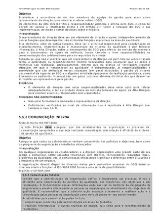 Interpretação da ISO 9001:2000 Página 25 de 69
Objetivo
Estabelecer a autoridade de um dos membros da equipe de gestão para atuar como
representante da direção, para orientar e relatar sobre o SGQ.
Os elementos da Alta Direção têm a responsabilidade primeira e última pelo SGQ, e como tal
devem ter acesso a informação direta e em tempo útil sobre a situação do SGQ e sua
implementação, de modo a tomar decisões sobre o negócio.
Interpretação
O representante da direção deve ser um elemento da direção a quem, independentemente de
outras funções que desempenhe, são atribuídas funções executivas na área da qualidade.
Este elemento, além de outras funções, deve ser o principal responsável pela coordenação do
estabelecimento, implementação e manutenção do sistema da qualidade e por fornecer
informação, à Alta Direção, sobre o desempenho do SGQ para efeitos de revisão do mesmo e
para o desencadear de ações de melhoria, tendo também o item responsabilidades na
conscientização dos colaboradores para os requisitos do cliente.
Salienta-se, que não é provável que um representante da direção em part-time ou subcontratado
tenha a autoridade ou reconhecimento interno necessários para assegurar que as ações e
melhorias são realizadas adequadamente. Mesmo que na prática se verifiquem algumas
situações em que o “responsável da qualidade” é subcontratado, as responsabilidades e
autoridade que são atribuídas nestas situações (em geral associadas à gestão do sistema
documental de suporte ao SGQ e a algumas atividades/processos de realização periódica, como
é exemplo as auditorias internas) são, em geral, substancialmente distintas das que devem ser
atribuídas ao representante pela gestão.
Evidência
• O elemento da direção com estas responsabilidades deve estar apto para relatar
adequadamente, e ter autoridade direta ou indireta (através do apoio da Alta Direção)
para resolver assuntos relacionados com a qualidade.
Principais não conformidades
• Não estar formalmente nomeado o representante da direção.
• Deficiências verificadas ao nível da informação que é reportada à Alta Direção (ver
também o item 5.6.2).
5.5.3 COMUNICAÇÃO INTERNA
Texto da Norma ISO 9001:2000
A Alta Direção deve assegurar que são estabelecidos na organização os processo de
comunicação apropriados e que seja realizada comunicação com relação à eficácia do sistema
de gestão da qualidade.
Objetivo
Assegurar que todos os colaboradores tenham consciência das políticas e objetivos, bem como
do progresso da organização e resultados alcançados.
Interpretação
Em qualquer organização os colaboradores e a direção depreendem uma grande parte do seu
tempo a comunicar, sobre assuntos relacionais com clientes, fornecedores, requisitos legais,
problemas da qualidade, etc. A comunicação eficaz pode significar a diferença entre o sucesso e
o insucesso de um negócio.
A organização deverá dispor de diversos meios para comunicar assuntos do SGQ entre os
diversos níveis e funções. A ISO 9004:2000 fornece uma série de possibilidades.
Segundo a ISO 9004:2000
5.5.3 Comunicação interna
Convém que a administração da organização defina e implemente um processo eficaz e
eficiente para comunicação da política da qualidade, dos requisitos, dos objetivos e das
realizações. O fornecimento dessas informações pode auxiliar na melhoria do desempenho da
organização e envolve diretamente as pessoas na organização no atendimento dos objetivos da
qualidade. É recomendável que a administração encoraje ativamente a realimentação e a
comunicação pelas pessoas na organização como meio de promover seu envolvimento.
As atividades para comunicação podem incluir:
- comunicação conduzida pela administração em áreas de trabalho;
- reuniões informativas e outras reuniões de equipe, tais como para o reconhecimento de
realizações;
 