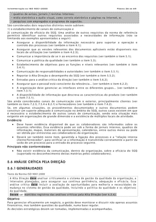 Interpretação da ISO 9001:2000 Página 26 de 69
- quadros de avisos, jornais / revistas internos;
- mídia eletrônica e áudio visual, como correio eletrônico e páginas na internet, e;
- pesquisas com empregados e programas de sugestão.
São considerados dois requisitos distintos neste subitem:
1) o estabelecimento de canais de comunicação e
2) comunicação da eficácia do SGQ. Uma análise de outros requisitos da norma de referência
permitirá identificar outros requisitos associados a necessidades de informação (não se
limitando aos exemplos apresentados a seguir):
• Assegurar a disponibilidade da informação necessária para suportar a operação e
controle dos processos (ver também o item 4.1);
• Assegurar que as versões relevantes dos documentos aplicáveis estão disponíveis nos
locais de utilização (ver também o item 4.2.3);
• Comunicar a importância de se ir ao encontro dos requisitos (ver também o item 5.1);
• Comunicar a política da qualidade (ver também o item 5.3);
• Estabelecimento de objetivos para as funções e níveis relevantes (ver também o item
5.4.1);
• Comunicação de responsabilidades e autoridades (ver também o item 5.5.1);
• Reportar à Alta Direção o desempenho do SGQ (ver também o item 5.5.2);
• Entradas para a análise crítica da direção (ver também o item 5.6.2);
• Assegurar que o pessoal está consciente da relevância... (ver também o item 6.2.2);
• A organização deve gerenciar as interfaces entre os diferentes grupos... (ver também o
item 7.3.1);
• A disponibilidade de informação que descreva as características do produto (ver também
o item 7.5.1).
São ainda considerados canais de comunicação com o exterior, principalmente clientes (ver
também os itens 7.2.3, 7.5.4 e 8.2.1) e fornecedores (ver também o item 7.4.2).
Se, em algumas situações, os procedimentos documentados e outros documentos podem
constituir um suporte adequado à comunicação no âmbito do SGQ, outros casos existem em que
é necessário o estabelecimento de outros canais de comunicação, sendo esta situação mais
exigente em organizações de grande dimensão e a existência de múltiplos locais de atividade.
Evidência
• Deve haver evidência disponível de que os colaboradores são informados sobre os
assuntos referidos. Essa evidência pode ser sob a forma de jornais internos, quadros de
informação, mapas, materiais de apresentação, calendários, entre outros meios ou pode
ser obtida por entrevistas aos colaboradores da organização.
• Deverá ser também neste item, garantida a ligação dos processos e a “relação interna
cliente/fornecedor”, para verificar se a informação é transmitida corretamente a partir da
saída de um processo para a entrada do processo seguinte.
Principais não conformidades
• Não existir evidência da comunicação, dentro da organização, sobre a eficácia do SGQ
(suportado no desconhecimento destas matérias pelos colaboradores).
5.6 ANÁLISE CRÍTICA PELA DIREÇÃO
5.6.1 GENERALIDADES
Texto da Norma ISO 9001:2000
A Alta Direção deve analisar criticamente o sistema de gestão da qualidade da organização, a
intervalos planejados, para assegurar sua continua pertinência, adequação e eficácia. Essa
análise crítica deve incluir a avaliação de oportunidades para melhoria e necessidades de
mudança no sistema de gestão da qualidade, incluindo a política da qualidade e os objetivos
da qualidade.
Devem ser mantidos registros das análises críticas pela Alta Direção (ver 4.2.4).
Objetivo
Para gerenciar eficazmente um negócio, a gestão deve monitorar e discutir não apenas assuntos
financeiros, mas também questões da qualidade, numa base regular.
As decisões estratégicas devem ser tomadas, implementadas e acompanhadas.
 