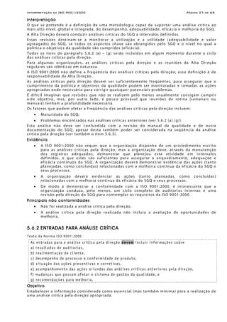 Interpretação da ISO 9001:2000 Página 27 de 69
Interpretação
O que se pretende é a definição de uma metodologia capaz de suportar uma análise crítica ao
mais alto nível, global e integrada, do desempenho, adequabilidade, eficácia e melhoria do SGQ.
A Alta Direção deverá conduzir análises críticas do SGQ a intervalos definidos.
Essas revisões destinam-se a monitorar a utilização e a utilidade (adequabilidade e valor
agreagado) do SGQ, se todos os aspectos chave são abrangidos pelo SGQ e o nível no qual a
política e objetivos da qualidade são cumpridos (eficácia).
Todos os itens do parágrafo 5.6.2 (a) – (g) serão incluídos em algum momento durante o ciclo
das análises críticas pela direção.
Para algumas organizações, as análises críticas pela direção e as reuniões da Alta Direção
regulares são idênticas em natureza.
A ISO 9001:2000 não define a freqüência das análises críticas pela direção; essa definição é de
responsabilidade da Alta Direção.
As análises críticas pela direção devem ser suficientemente freqüentes, para assegurar que o
cumprimento da política e objetivos da qualidade podem ser monitoradas e tomadas as ações
apropriadas onde necessário para corrigir quaisquer potenciais problemas.
É difícil imaginar que revisões que não se realizem pelo menos anualmente consigam cumprir
este objetivo, mas, por outro lado, é pouco provável que reuniões de rotina (semanais ou
mensais) tenham a profundidade necessária.
Os fatores que podem afetar a freqüência das análises críticas pela direção incluem:
• Maturidade do SGQ;
• Problemas encontrados nas análises críticas anteriores (ver 5.6.2 (a) (g)).
Esta análise não deve ser confundida com a revisão do manual da qualidade e de outra
documentação do SGQ, apesar desta também poder ser considerada na seqüência da análise
crítica pela direção (ver também o item 5.6.3).
Evidência
• A ISO 9001:2000 não requer que a organização disponha de um procedimento escrito
para as análises críticas pela direção, mas a organização deve, através da manutenção
dos registros adequados, demonstrar que planejou esta atividade em intervalos
definidos, e que estes são suficientes para assegurar o enquadramento, adequação e
eficácia contínuos do SGQ. A organização deverá demonstrar evidência das ações (tanto
planejadas, como concluídas) relacionadas com a melhoria contínua da eficácia do SGQ e
seus processos.
• A organização deverá evidenciar as ações (tanto planeadas, como concluídas)
relacionadas com a melhoria contínua da eficácia do SGQ e seus processos.
• De modo a demonstrar a conformidade com a ISO 9001:2000, é interessante que a
organização conduza, pelo menos, um ciclo completo de auditorias internas e uma
revisão pela direção do SGQ para contemplar os requisitos da ISO 9001:2000.
Principais não conformidades
• Não foi realizada a análise crítica pela direção.
• A análise crítica pela direção realizada não incluiu a avaliação de oportunidades de
melhoria.
5.6.2 ENTRADAS PARA ANÁLISE CRÍTICA
Texto da Norma ISO 9001:2000
As entradas para a análise crítica pela direção devem incluir informações sobre
a) resultados de auditorias,
b) realimentação de cliente,
c) desempenho de processo e conformidade de produto,
d) situação das ações preventivas e corretivas,
e) acompanhamento das ações oriundas das análises críticas anteriores pela direção,
f) mudanças que possam afetar o sistema de gestão da qualidade, e
g) recomendações para melhoria.
Objetivo
Estabelecer a informação considerada como essencial (mas também mínima) para a realização de
uma análise crítica pela direção apropriada.
 