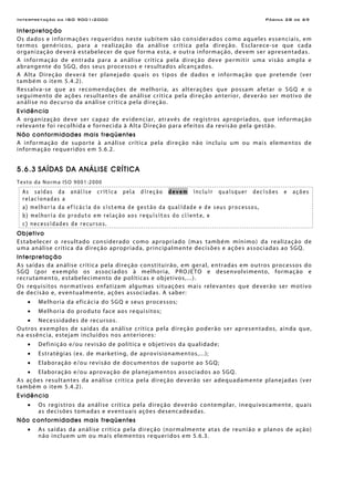Interpretação da ISO 9001:2000 Página 28 de 69
Interpretação
Os dados e informações requeridos neste subitem são considerados como aqueles essenciais, em
termos genéricos, para a realização da análise crítica pela direção. Esclarece-se que cada
organização deverá estabelecer de que forma esta, e outra informação, devem ser apresentadas.
A informação de entrada para a análise crítica pela direção deve permitir uma visão ampla e
abrangente do SGQ, dos seus processos e resultados alcançados.
A Alta Direção deverá ter planejado quais os tipos de dados e informação que pretende (ver
também o item 5.4.2).
Ressalva-se que as recomendações de melhoria, as alterações que possam afetar o SGQ e o
seguimento de ações resultantes de análise crítica pela direção anterior, deverão ser motivo de
análise no decurso da análise crítica pela direção.
Evidência
A organização deve ser capaz de evidenciar, através de registros apropriados, que informação
relevante foi recolhida e fornecida à Alta Direção para efeitos da revisão pela gestão.
Não conformidades mais freqüentes
A informação de suporte à análise crítica pela direção não incluiu um ou mais elementos de
informação requeridos em 5.6.2.
5.6.3 SAÍDAS DA ANÁLISE CRÍTICA
Texto da Norma ISO 9001:2000
As saídas da análise crítica pela direção devem incluir quaisquer decisões e ações
relacionadas a
a) melhoria da eficácia do sistema de gestão da qualidade e de seus processos,
b) melhoria do produto em relação aos requisitos do cliente, e
c) necessidades de recursos.
Objetivo
Estabelecer o resultado considerado como apropriado (mas também mínimo) da realização de
uma análise crítica da direção apropriada, principalmente decisões e ações associadas ao SGQ.
Interpretação
As saídas da análise crítica pela direção constituirão, em geral, entradas em outros processos do
SGQ (por exemplo os associados à melhoria, PROJETO e desenvolvimento, formação e
recrutamento, estabelecimento de políticas e objetivos,...).
Os requisitos normativos enfatizam algumas situações mais relevantes que deverão ser motivo
de decisão e, eventualmente, ações associadas. A saber:
• Melhoria da eficácia do SGQ e seus processos;
• Melhoria do produto face aos requisitos;
• Necessidades de recursos.
Outros exemplos de saídas da análise crítica pela direção poderão ser apresentados, ainda que,
na essência, estejam incluídos nos anteriores:
• Definição e/ou revisão de política e objetivos da qualidade;
• Estratégias (ex. de marketing, de aprovisionamentos,...);
• Elaboração e/ou revisão de documentos de suporte ao SGQ;
• Elaboração e/ou aprovação de planejamentos associados ao SGQ.
As ações resultantes da análise crítica pela direção deverão ser adequadamente planejadas (ver
também o item 5.4.2).
Evidência
• Os registros da análise crítica pela direção deverão contemplar, inequivocamente, quais
as decisões tomadas e eventuais ações desencadeadas.
Não conformidades mais freqüentes
• As saídas da análise crítica pela direção (normalmente atas de reunião e planos de ação)
não incluem um ou mais elementos requeridos em 5.6.3.
 
