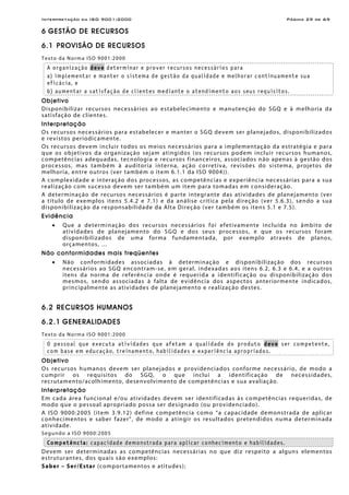 Interpretação da ISO 9001:2000 Página 29 de 69
6 GESTÃO DE RECURSOS
6.1 PROVISÃO DE RECURSOS
Texto da Norma ISO 9001:2000
A organização deve determinar e prover recursos necessários para
a) implementar e manter o sistema de gestão da qualidade e melhorar continuamente sua
eficácia, e
b) aumentar a satisfação de clientes mediante o atendimento aos seus requisitos.
Objetivo
Disponibilizar recursos necessários ao estabelecimento e manutenção do SGQ e à melhoria da
satisfação de clientes.
Interpretação
Os recursos necessários para estabelecer e manter o SGQ devem ser planejados, disponibilizados
e revistos periodicamente.
Os recursos devem incluir todos os meios necessários para a implementação da estratégia e para
que os objetivos da organização sejam atingidos (os recursos podem incluir recursos humanos,
competências adequadas, tecnologia e recursos financeiros, associados não apenas à gestão dos
processos, mas também à auditoria interna, ação corretiva, revisões do sistema, projetos de
melhoria, entre outros (ver também o item 6.1.1 da ISO 9004)).
A complexidade e interação dos processos, as competências e experiência necessárias para a sua
realização com sucesso devem ser também um item para tomadas em consideração.
A determinação de recursos necessários é parte integrante das atividades de planejamento (ver
a título de exemplos itens 5.4.2 e 7.1) e da análise crítica pela direção (ver 5.6.3), sendo a sua
disponibilização da responsabilidade da Alta Direção (ver também os itens 5.1 e 7.5).
Evidência
• Que a determinação dos recursos necessários foi efetivamente incluída no âmbito de
atividades de planejamento do SGQ e dos seus processos, e que os recursos foram
disponibilizados de uma forma fundamentada, por exemplo através de planos,
orçamentos, …
Não conformidades mais freqüentes
• Não conformidades associadas à determinação e disponibilização dos recursos
necessários ao SGQ encontram-se, em geral, indexadas aos itens 6.2, 6.3 e 6.4, e a outros
itens da norma de referência onde é requerida a identificação ou disponibilização dos
mesmos, sendo associadas à falta de evidência dos aspectos anteriormente indicados,
principalmente as atividades de planejamento e realização destes.
6.2 RECURSOS HUMANOS
6.2.1 GENERALIDADES
Texto da Norma ISO 9001:2000
O pessoal que executa atividades que afetam a qualidade do produto deve ser competente,
com base em educação, treinamento, habilidades e experiência apropriados.
Objetivo
Os recursos humanos devem ser planejados e providenciados conforme necessário, de modo a
cumprir os requisitos do SGQ, o que inclui a identificação de necessidades,
recrutamento/acolhimento, desenvolvimento de competências e sua avaliação.
Interpretação
Em cada área funcional e/ou atividades devem ser identificadas às competências requeridas, de
modo que o pessoal apropriado possa ser designado (ou providenciado).
A ISO 9000:2005 (item 3.9.12) define competência como “a capacidade demonstrada de aplicar
conhecimentos e saber fazer”, de modo a atingir os resultados pretendidos numa determinada
atividade.
Segundo a ISO 9000:2005
Competência: capacidade demonstrada para aplicar conhecimento e habilidades.
Devem ser determinadas as competências necessárias no que diz respeito a alguns elementos
estruturantes, dos quais são exemplos:
Saber – Ser/Estar (comportamentos e atitudes);
 