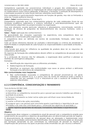 Interpretação da ISO 9001:2000 Página 30 de 69
Competência suportada nas características individuais e grupais dos colaboradores, cujo
desenvolvimento está suportado na implantação de valores organizacionais capazes de envolver
os colaboradores numa cultura adequada. A liderança, a formação, a avaliação de desempenho e
a motivação assumem-se como forças motrizes relevantes nesta matéria.
Esta competência é particularmente importante em funções de gestão, mas não se limitando a
estas (ex. Função auditoria interna).
Saber – Saber (conhecimentos e “Know-How”);
Competência suportada quer nos conhecimentos próprios de cada colaborador (fruto da sua
formação acadêmica, experiência e vivência individual e auto-desenvolvimento) quer em
conhecimentos adquiridos (ou proporcionados) na organização.
Para este elemento, assume particular relevância o planejamento, concretização, controle e
avaliação da eficácia de programas de desenvolvimento dos recursos humanos, como a
formação.
Saber – Fazer (aplicação dos conhecimentos).
Na generalidade das situações suportadas na experiência, esta competência deve ser
estabelecida e monitorada pelas organizações.
A competência deve ser definida em termos de escolaridade, formação, saber fazer e
experiência.
Cada um destes elementos deverão ser avaliados e determinados os critérios de atendendo às
especificidades e complexidade de cada função e às responsabilidades e autoridade atribuídas.
Evidência
Cada função que possa ter influência na qualidade do produto deve ter os requisitos de
competência identificados.
Os registros de formação dos colaboradores devem refletir as competências de pessoal com isso
relacionado.
Se a atribuição de recursos não for adequada, a organização deve justificar e planejar as
medidas de contingência adequadas.
Exemplos:
• Identificação dos requisitos para as diferentes atividades;
• Dados/registros de formação;
• Identificar as eventuais não conformidades cuja causa se possa atribuir a deficiente
formação e/ou deficiência de competências.
Não conformidades mais freqüentes
• Não conformidades associadas à competência do pessoal encontram-se, em geral,
indexadas ao subitem 6.2.2, e a outros itens da norma de referência onde a mesma é
requerida (ver por exemplo 7.5.2) e relacionam-se com a ausência de evidência dos
aspectos relacionados.
6.2.2 COMPETÊNCIA, CONSCIENTIZAÇÃO E TREINAMENTO
Texto da Norma ISO 9001:2000
A organização deve
a) determinar as competências necessárias para o pessoal que executa trabalhos que afetam a
qualidade do produto,
b) fornecer treinamento ou tomar outras ações para satisfazer essas necessidades de
competência,
c) avaliar a eficácia das ações executadas,
d) assegurar que o seu pessoal está consciente quanto à pertinência e importância de suas
atividades e de como elas contribuem para a consecução dos objetivos da qualidade, e
e) manter registros apropriados da educação, treinamento, habilidades e experiência (ver
4.2.4).
Objetivo
A organização deve comparar a competência atual do pessoal com a competência exigida para
cumprimento da sua política e objetivos da qualidade para um determinado período de negócio.
O desenvolvimento de competências do pessoal deve ser planejado e implementado como
resposta às necessidades anteriormente identificadas. Este desenvolvimento pode ser alcançado
por formação apropriada ou por contratação ou substituição de pessoal ou mesmo por
simplificação dos processos nos quais as pessoas estão envolvidas (ex. por recurso a software).
 