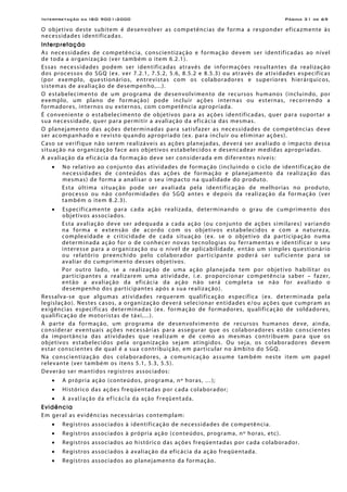 Interpretação da ISO 9001:2000 Página 31 de 69
O objetivo deste subitem é desenvolver as competências de forma a responder eficazmente às
necessidades identificadas.
Interpretação
As necessidades de competência, conscientização e formação devem ser identificadas ao nível
de toda a organização (ver também o item 6.2.1).
Essas necessidades podem ser identificadas através de informações resultantes da realização
dos processos do SGQ (ex. ver 7.2.1, 7.5.2, 5.6, 8.5.2 e 8.5.3) ou através de atividades específicas
(por exemplo, questionários, entrevistas com os colaboradores e superiores hierárquicos,
sistemas de avaliação de desempenho,...).
O estabelecimento de um programa de desenvolvimento de recursos humanos (incluindo, por
exemplo, um plano de formação) pode incluir ações internas ou esternas, recorrendo a
formadores, internos ou externos, com competência apropriada.
É conveniente o estabelecimento de objetivos para as ações identificadas, quer para suportar a
sua necessidade, quer para permitir a avaliação da eficácia das mesmas.
O planejamento das ações determinadas para satisfazer as necessidades de competências deve
ser acompanhado e revisto quando apropriado (ex. para incluir ou eliminar ações).
Caso se verifique não serem realizáveis as ações planejadas, deverá ser avaliado o impacto dessa
situação na organização face aos objetivos estabelecidos e desencadear medidas apropriadas.
A avaliação da eficácia da formação deve ser considerada em diferentes níveis:
• No relativo ao conjunto das atividades de formação (incluindo o ciclo de identificação de
necessidades de conteúdos das ações de formação e planejamento da realização das
mesmas) de forma a analisar o seu impacto na qualidade do produto.
Esta última situação pode ser avaliada pela identificação de melhorias no produto,
processo ou não conformidades do SGQ antes e depois da realização da formação (ver
também o item 8.2.3).
• Especificamente para cada ação realizada, determinando o grau de cumprimento dos
objetivos associados.
Esta avaliação deve ser adequada a cada ação (ou conjunto de ações similares) variando
na forma e extensão de acordo com os objetivos estabelecidos e com a natureza,
complexidade e criticidade de cada situação (ex. se o objetivo da participação numa
determinada ação for o de conhecer novas tecnologias ou ferramentas e identificar o seu
interesse para a organização ou o nível de aplicabilidade, então um simples questionário
ou relatório preenchido pelo colaborador participante poderá ser suficiente para se
avaliar do cumprimento desses objetivos.
Por outro lado, se a realização de uma ação planejada tem por objetivo habilitar os
participantes a realizarem uma atividade, i.e. proporcionar competência saber – fazer,
então a avaliação da eficácia da ação não será completa se não for avaliado o
desempenho dos participantes após a sua realização).
Ressalva-se que algumas atividades requerem qualificação específica (ex. determinada pela
legislação). Nestes casos, a organização deverá selecionar entidades e/ou ações que cumpram as
exigências específicas determinadas (ex. formação de formadores, qualificação de soldadores,
qualificação de motoristas de táxi,...).
À parte da formação, um programa de desenvolvimento de recursos humanos deve, ainda,
considerar eventuais ações necessárias para assegurar que os colaboradores estão conscientes
da importância das atividades que realizam e de como as mesmas contribuem para que os
objetivos estabelecidos pela organização sejam atingidos. Ou seja, os colaboradores devem
estar conscientes de qual é a sua contribuição, em particular no âmbito do SGQ.
Na conscientização dos colaboradores, a comunicação assume também neste item um papel
relevante (ver também os itens 5.1, 5.3, 5.5).
Deverão ser mantidos registros associados:
• A própria ação (conteúdos, programa, nº horas, …);
• Histórico das ações freqüentadas por cada colaborador;
• A avaliação da eficácia da ação freqüentada.
Evidência
Em geral as evidências necessárias contemplam:
• Registros associados à identificação de necessidades de competência.
• Registros associados à própria ação (conteúdos, programa, nº horas, etc).
• Registros associados ao histórico das ações freqüentadas por cada colaborador.
• Registros associados à avaliação da eficácia da ação freqüentada.
• Registros associados ao planejamento da formação.
 