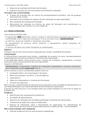 Interpretação da ISO 9001:2000 Página 32 de 69
• Registros de avaliação da eficácia da formação.
• Registros de ações de conscientização eventualmente realizadas.
Principais não conformidades
• O plano de formação não ser motivo de acompanhamento periódico, nem de qualquer
mecanismo de revisão.
• Inexistência da avaliação do impacto da não realização de ações planejadas.
• Não realização da avaliação da formação.
• Mecanismos de avaliação da eficácia de ações de formação sem considerarem as
especificidades das mesmas e os seus objetivos.
6.3 INFRA-ESTRUTURA
Texto da Norma ISO 9001:2000
A organização deve determinar, prover e manter a infra-estrutura necessária para alcançar a
conformidade com os requisitos do produto. A infra-estrutura inclui, quando aplicável
a) edifícios, espaço de trabalho e instalações associadas,
b) equipamentos de processo (tanto materiais e equipamentos quanto programas de
computador), e
c) serviços de apoio tais (como transporte ou comunicação).
Objetivo
Assegurar que há uma infra-estrutura adequada para atingir a qualidade do produto.
Interpretação
A infra-estrutura necessária para atingir a qualidade do produto irá variar consideravelmente
dependendo da natureza dos produtos oferecidos pela organização.
A ISO 9000:2005 define infra-estrutura como “sistema de instalações, equipamento e serviços
necessários para o funcionamento de uma organização”.
Segundo a ISO 9000:2005
Infraestrutura: <organização> conjunto de instalações, equipamento e serviços necessários
para a operação de uma organização (3.3.1).
Entre os fatores a serem considerados podem incluir-se:
• Instalações fabris, de armazenagem e de apoio;
• Meios de produção e auxiliares, e de emergência;
• Laboratórios;
• Redes de computadores e sistemas de informação;
• Sistemas de segurança.
Mais uma vez, a determinação da infra-estrutura necessária é uma atividade de planejamento e a
sua disponibilização uma responsabilidade da Alta Direção da organização.
A gestão da infra-estrutura é um exemplo onde uma análise baseada no ciclo P-D-C-A pode ser
bastante útil.
Evidência
• Identificação dos equipamentos produtivos.
• Atividades de planejamento.
• Registros de realização das atividades planejadas (incluindo de manutenção).
• Tratamento de dados dos registros elaborados.
• Retorno de informação sobre o desempenho da organização (ex. identificação de
deficiências da infra-estrutura detectadas durante a análise de não – conformidades).
Não conformidades mais freqüentes
• Falta de evidências face ao anteriormente estabelecido.
 