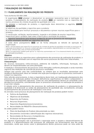 Interpretação da ISO 9001:2000 Página 34 de 69
7 REALIZAÇÃO DO PRODUTO
7.1 PLANEJAMENTO DA REALIZAÇÃO DO PRODUTO
Texto da Norma ISO 9001:2000
A organização deve planejar e desenvolver os processos necessários para a realização do
produto. O planejamento da realização do produto deve ser coerente com os requisitos de
outros processos do sistema de gestão da qualidade (ver 4.1).
Ao planejar a realização do produto, a organização deve determinar o seguinte, quando
apropriado:
a) objetivos da qualidade e requisitos para o produto;
b) a necessidade para instituir processos e documentos e prover recursos específicos para o
produto;
c) verificação, validação, monitoramento, inspeção e atividades de ensaios requeridos,
específicos para o produto, bem como critério para a aceitação do produto;
d) registros necessários para fornecer evidências de que os processos de realização e o
produto resultante atendem aos requisitos (ver 4.2.4).
A saída deste planejamento deve ser de forma adequada ao método de operação da
organização.
NOTA 1 Um documento que especifica os processos do sistema de gestão da qualidade (incluindo os processos de
realização do produto) e os recursos a serem aplicados a um produto, empreendimento ou contrato específico,
pode ser referenciado como um Plano da Qualidade.
NOTA 2 A organização também pode aplicar os requisitos apresentados em 7.3 no desenvolvimento dos processos
de realização do produto.
Objetivo
Este item considera os requisitos para o planejamento dos processos de realização do produto, o
qual deverá estar alinhado com os requisitos de outros processos do SGQ inter-relacionados.
Interpretação
Os recursos necessários (infra-estrutura, ambiente de trabalho, informação, formação, etc.)
devem ser disponibilizados tal como planejado.
A medição e monitoramento de processos serão efetuados conforme planejado e serão mantidos
registros das medições de controle de processo e resultados.
Sempre que ocorrer uma não conformidade, ou sempre que os resultados apresentem uma
tendência desfavorável, deve ser tomada uma ação para assegurar que os processos continuam a
cumprir os requisitos.
Pelo referido anteriormente, é clara a importância deste item: um inadequado planejamento dos
processos de realização poderá introduzir deficiências significativas no SGQ e comprometer o
cumprimento de requisitos aplicáveis. Como tal, este planejamento deverá ser entendido numa
perspectiva envolvente, considerando quais os processos envolvidos na realização do produto e
a sua inter-relação.
A relação entre o planejamento dos processos de realização do produto e o planejamento da
qualidade é bi-direcional: as saídas do planejamento da qualidade são, normalmente, entradas
no planejamento dos processos de realização e vice-versa.
As entradas neste processo de planejamento de realização do produto podem incluir:
• Política da Qualidade;
• Objetivos da Qualidade;
• Requisitos do Produto;
• Recursos Disponíveis;
• Requisitos Regulamentares/estatutários;
• Necessidades de PROJETO e Desenvolvimento.
As saídas podem incluir:
• Plano da Qualidade do Produto (documentado ou não);
• Documentos (incluindo a identificação dos registros necessários);
• Necessidades de Recursos e Competências;
• Atribuição de Responsabilidades.
Em algumas organizações não é praticável a separação entre o projeto e desenvolvimento do
produto e o desenvolvimento dos processos de realização (ou fornecimento) que lhe estão
associados, sendo que nestes casos o planejamento destes processos pode ser uma saída do
 